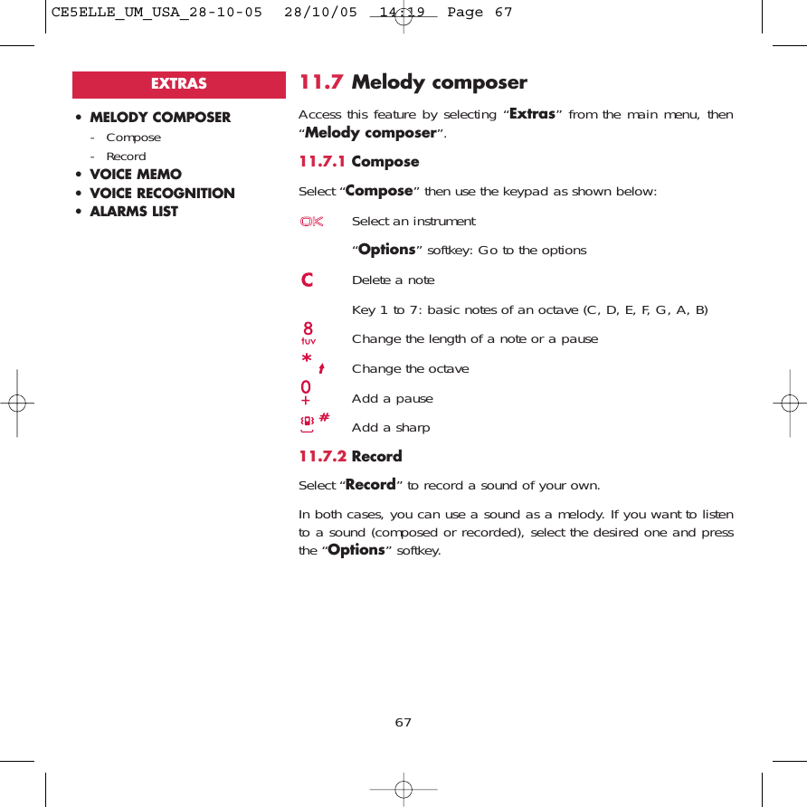 6711.7 Melody composerAccess this feature by selecting “Extras” from the main menu, then“Melody composer”.11.7.1 ComposeSelect “Compose” then use the keypad as shown below:Select an instrument“Options” softkey: Go to the optionsDelete a noteKey 1 to 7: basic notes of an octave (C, D, E, F, G, A, B)Change the length of a note or a pauseChange the octaveAdd a pauseAdd a sharp11.7.2 RecordSelect “Record” to record a sound of your own.In both cases, you can use a sound as a melody. If you want to listento a sound (composed or recorded), select the desired one and pressthe “Options” softkey.• MELODY COMPOSER- Compose- Record• VOICE MEMO• VOICE RECOGNITION• ALARMS LISTEXTRASCE5ELLE_UM_USA_28-10-05  28/10/05  14:19  Page 67