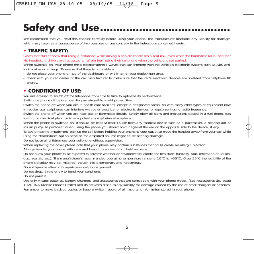 Safety and Use........................................We recommend that you read this chapter carefully before using your phone. The manufacturer disclaims any liability for damage,which may result as a consequence of improper use or use contrary to the instructions contained herein.•TRAFFIC SAFETY:Given that studies show that using a cellphone while driving a vehicle constitutes a real risk, even when the hands-free kit is used (carkit, headset...), drivers are requested to refrain from using their cellphone when the vehicle is not parked.When switched on, your phone emits electromagnetic waves that can interfere with the vehicle’s electronic systems such as ABS anti-lock brakes or airbags. To ensure that there is no problem:- do not place your phone on top of the dashboard or within an airbag deployment area,- check with your car dealer or the car manufacturer to make sure that the car’s electronic devices are shielded from cellphone RFenergy.•CONDITIONS OF USE:You are advised to switch off the telephone from time to time to optimize its performance.Switch the phone off before boarding an aircraft to avoid prosecution.Switch the phone off when you are in health care facilities, except in designated areas. As with many other types of equipment nowin regular use, cellphones can interfere with other electrical or electronic devices, or equipment using radio frequency.Switch the phone off when you are near gas or flammable liquids. Strictly obey all signs and instructions posted in a fuel depot, gasstation, or chemical plant, or in any potentially explosive atmosphere.When the phone is switched on, it should be kept at least 15 cm from any medical device such as a pacemaker, a hearing aid orinsulin pump. In particular when  using the phone you should hold it against the ear on the opposite side to the device, if any. To avoid hearing impairment, pick up the call before holding your phone to your ear. Also move the handset away from your ear whileusing the “hands-free” option because the amplified volume might cause hearing damage.Do not let small children use your cellphone without supervision.When replacing the cover please note that your phone may contain substances that could create an allergic reaction.Always handle your phone with care and keep it in a clean and dust-free place.Do not allow your phone to be exposed to adverse weather or environmental conditions (moisture, humidity, rain, infiltration of liquids,dust, sea air, etc.). The manufacturer’s recommended operating temperature range is -10°C to +55°C. Over 55°C the legibility of thephone’s display may be impaired, though this is temporary and not serious. Do not open or attempt to repair your cellphone yourself.Do not drop, throw or try to bend your cellphone.Do not paint it.Use only Alcatel batteries, battery chargers, and accessories that are compatible with your phone model. (See Accessories List, page102). T&amp;A Mobile Phones Limited and its affiliates disclaim any liability for damage caused by the use of other chargers or batteries.Remember to make back-up copies or keep a written record of all important information stored in your phone.5CE5ELLE_UM_USA_28-10-05  28/10/05  14:18  Page 5