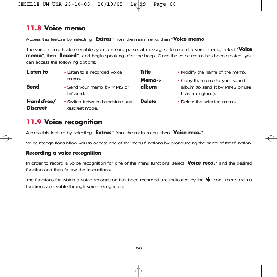 11.9 Voice recognitionAccess this feature by selecting “Extras” from the main menu, then “Voice reco.”.Voice recognitions allow you to access one of the menu functions by pronouncing the name of that function. Recording a voice recognitionIn order to record a voice recognition for one of the menu functions, select “Voice reco.” and the desiredfunction and then follow the instructions. The functions for which a voice recognition has been recorded are indicated by the  icon. There are 10functions accessible through voice recognition.68Listen to •Listen to a recorded voicememo.Send •Send your memo by MMS orinfrared.Handsfree/ •Switch between handsfree and Discreet  discreet mode.Title •Modify the name of the memo.Memo-&gt; •Copy the memo to your sound album album (to send it by MMS or useit as a ringtone).Delete •Delete the selected memo.11.8 Voice memoAccess this feature by selecting “Extras” from the main menu, then “Voice memo”.The voice memo feature enables you to record personal messages. To record a voice memo, select “Voicememo”, then “Record”, and begin speaking after the beep. Once the voice memo has been created, youcan access the following options:CE5ELLE_UM_USA_28-10-05  28/10/05  14:19  Page 68