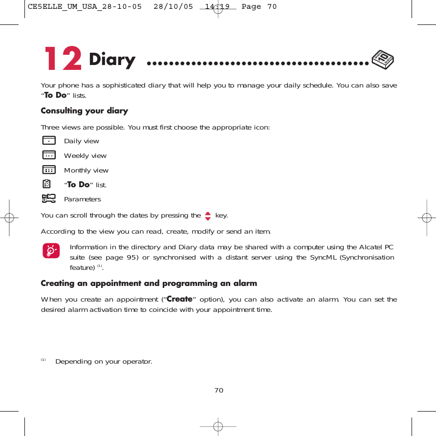 12 Diary ........................................Your phone has a sophisticated diary that will help you to manage your daily schedule. You can also save“To Do” lists.Consulting your diaryThree views are possible. You must first choose the appropriate icon: Daily viewWeekly viewMonthly view“To Do” list.ParametersYou can scroll through the dates by pressing the  key.According to the view you can read, create, modify or send an item. Information in the directory and Diary data may be shared with a computer using the Alcatel PCsuite (see page 95) or synchronised with a distant server using the SyncML (Synchronisationfeature) (1).Creating an appointment and programming an alarmWhen you create an appointment (“Create” option), you can also activate an alarm. You can set thedesired alarm activation time to coincide with your appointment time.70(1) Depending on your operator.CE5ELLE_UM_USA_28-10-05  28/10/05  14:19  Page 70