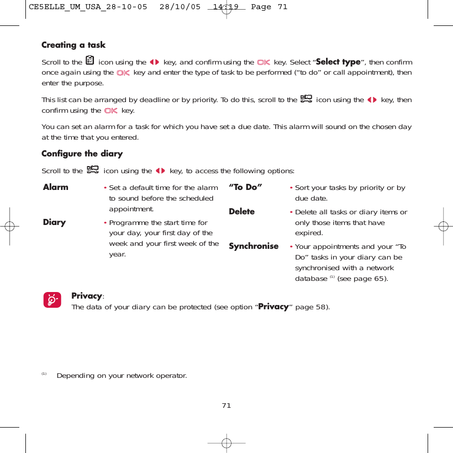 71Creating a taskScroll to the  icon using the  key, and confirm using the  key. Select “Select type”, then confirmonce again using the  key and enter the type of task to be performed (“to do” or call appointment), thenenter the purpose.This list can be arranged by deadline or by priority. To do this, scroll to the  icon using the  key, thenconfirm using the  key.You can set an alarm for a task for which you have set a due date. This alarm will sound on the chosen dayat the time that you entered.Configure the diaryScroll to the  icon using the  key, to access the following options:Alarm •Set a default time for the alarmto sound before the scheduledappointment.Diary •Programme the start time foryour day, your first day of theweek and your first week of theyear.“To Do” •Sort your tasks by priority or bydue date.Delete •Delete all tasks or diary items oronly those items that haveexpired.Synchronise •Your appointments and your “ToDo” tasks in your diary can besynchronised with a networkdatabase (1) (see page 65).Privacy: The data of your diary can be protected (see option “Privacy” page 58).(1) Depending on your network operator.CE5ELLE_UM_USA_28-10-05  28/10/05  14:19  Page 71