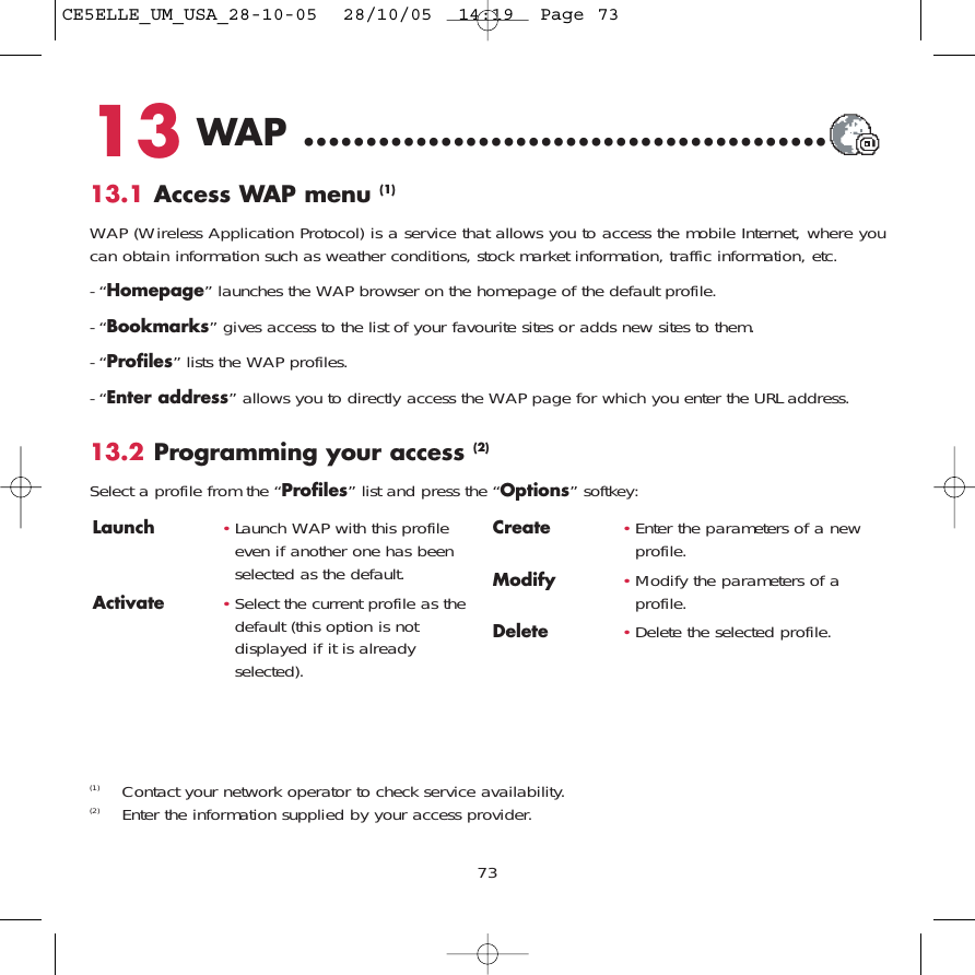 73Launch  •Launch WAP with this profileeven if another one has beenselected as the default.Activate •Select the current profile as thedefault (this option is notdisplayed if it is alreadyselected).Create •Enter the parameters of a newprofile.Modify •Modify the parameters of aprofile.Delete •Delete the selected profile.13 WAP ..........................................13.1 Access WAP menu (1)WAP (Wireless Application Protocol) is a service that allows you to access the mobile Internet, where youcan obtain information such as weather conditions, stock market information, traffic information, etc.- “Homepage” launches the WAP browser on the homepage of the default profile.- “Bookmarks” gives access to the list of your favourite sites or adds new sites to them.- “Profiles” lists the WAP profiles.- “Enter address” allows you to directly access the WAP page for which you enter the URL address.13.2 Programming your access (2)Select a profile from the “Profiles” list and press the “Options” softkey:(1) Contact your network operator to check service availability.(2) Enter the information supplied by your access provider.CE5ELLE_UM_USA_28-10-05  28/10/05  14:19  Page 73