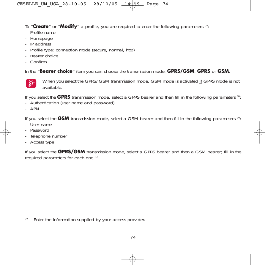 74To “Create” or “Modify” a profile, you are required to enter the following parameters (1):- Profile name- Homepage- IP address- Profile type: connection mode (secure, normal, http)- Bearer choice - ConfirmIn the “Bearer choice” item you can choose the transmission mode: GPRS/GSM, GPRS or GSM. When you select the GPRS/GSM transmission mode, GSM mode is activated if GPRS mode is notavailable.If you select the GPRS transmission mode, select a GPRS bearer and then fill in the following parameters (1):- Authentication (user name and password)- APN If you select the GSM transmission mode, select a GSM bearer and then fill in the following parameters (1):- User name - Password - Telephone number- Access typeIf you select the GPRS/GSM transmission mode, select a GPRS bearer and then a GSM bearer; fill in therequired parameters for each one (1).(1) Enter the information supplied by your access provider.CE5ELLE_UM_USA_28-10-05  28/10/05  14:19  Page 74