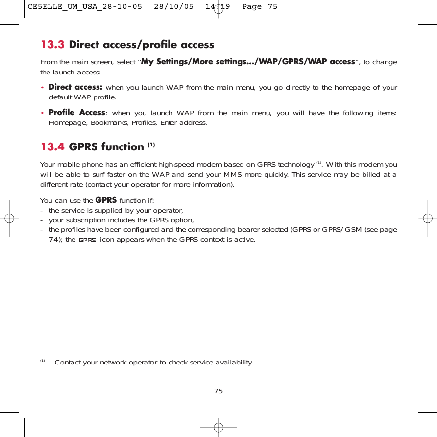 7513.3 Direct access/profile accessFrom the main screen, select “My Settings/More settings.../WAP/GPRS/WAP access”, to changethe launch access:•Direct access: when you launch WAP from the main menu, you go directly to the homepage of yourdefault WAP profile.•Profile Access: when you launch WAP from the main menu, you will have the following items:Homepage, Bookmarks, Profiles, Enter address.13.4 GPRS function (1)Your mobile phone has an efficient high-speed modem based on GPRS technology (1). With this modem youwill be able to surf faster on the WAP and send your MMS more quickly. This service may be billed at adifferent rate (contact your operator for more information).You can use the GPRS function if:- the service is supplied by your operator,- your subscription includes the GPRS option,- the profiles have been configured and the corresponding bearer selected (GPRS or GPRS/GSM (see page74); the  icon appears when the GPRS context is active.(1) Contact your network operator to check service availability.CE5ELLE_UM_USA_28-10-05  28/10/05  14:19  Page 75