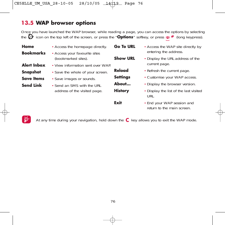 7613.5 WAP browser options Once you have launched the WAP browser, while reading a page, you can access the options by selectingthe  icon on the top left of the screen, or press the “Options” softkey, or press  (long keypress).Home  •Access the homepage directly.Bookmarks •Access your favourite sites(bookmarked sites).Alert Inbox •View information sent over WAP.Snapshot •Save the whole of your screen.Save Items •Save images or sounds.Send Link •Send an SMS with the URLaddress of the visited page.Go To URL •Access the WAP site directly byentering the address.Show URL •Display the URL address of thecurrent page.Reload •Refresh the current page.Settings •Customise your WAP access.About...  •Display the browser version.History •Display the list of the last visitedURL.Exit •End your WAP session andreturn to the main screen.At any time during your navigation, hold down the  key allows you to exit the WAP mode.CE5ELLE_UM_USA_28-10-05  28/10/05  14:19  Page 76