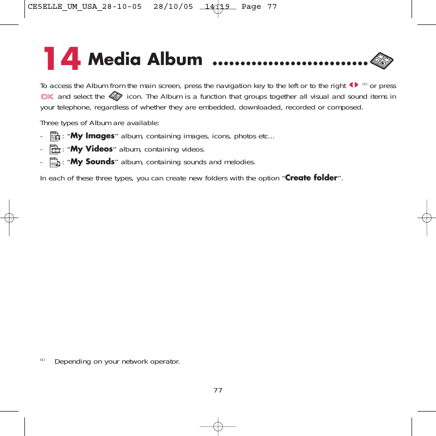14 Media Album ............................To access the Album from the main screen, press the navigation key to the left or to the right (1) or pressand select the  icon. The Album is a function that groups together all visual and sound items inyour telephone, regardless of whether they are embedded, downloaded, recorded or composed.Three types of Album are available:-: “My Images” album, containing images, icons, photos etc... -: “My Videos” album, containing videos.-: “My Sounds” album, containing sounds and melodies.In each of these three types, you can create new folders with the option “Create folder”.77(1) Depending on your network operator.CE5ELLE_UM_USA_28-10-05  28/10/05  14:19  Page 77
