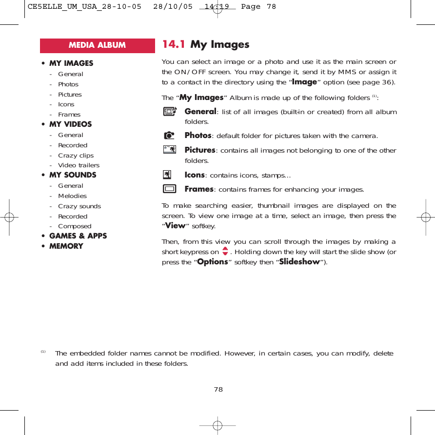 14.1 My Images You can select an image or a photo and use it as the main screen orthe ON/OFF screen. You may change it, send it by MMS or assign itto a contact in the directory using the “Image” option (see page 36).The “My Images” Album is made up of the following folders (1):General: list of all images (built-in or created) from all albumfolders.Photos: default folder for pictures taken with the camera.Pictures: contains all images not belonging to one of the otherfolders.Icons: contains icons, stamps...Frames: contains frames for enhancing your images.To make searching easier, thumbnail images are displayed on thescreen. To view one image at a time, select an image, then press the“View” softkey.Then, from this view you can scroll through the images by making ashort keypress on  . Holding down the key will start the slide show (orpress the “Options” softkey then “Slideshow”).78(1) The embedded folder names cannot be modified. However, in certain cases, you can modify, deleteand add items included in these folders.MEDIA ALBUM• MY IMAGES- General- Photos- Pictures- Icons- Frames• MY VIDEOS- General- Recorded- Crazy clips- Video trailers• MY SOUNDS- General- Melodies- Crazy sounds- Recorded- Composed• GAMES &amp; APPS• MEMORYCE5ELLE_UM_USA_28-10-05  28/10/05  14:19  Page 78