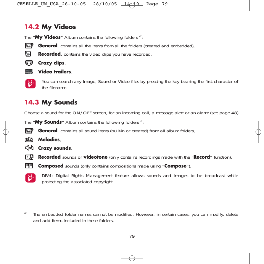 14.2 My VideosThe “My Videos” Album contains the following folders (1):General, contains all the items from all the folders (created and embedded),Recorded, contains the video clips you have recorded,Crazy clips,Video trailers.You can search any Image, Sound or Video files by pressing the key bearing the first character ofthe filename.14.3 My Sounds Choose a sound for the ON/OFF screen, for an incoming call, a message alert or an alarm (see page 48).The “My Sounds” Album contains the following folders (1):General, contains all sound items (built-in or created) from all album folders,Melodies,Crazy sounds,Recorded sounds or videotone (only contains recordings made with the “Record” function),Composed sounds (only contains compositions made using “Compose”).DRM: Digital Rights Management feature allows sounds and images to be broadcast whileprotecting the associated copyright.79(1) The embedded folder names cannot be modified. However, in certain cases, you can modify, deleteand add items included in these folders.CE5ELLE_UM_USA_28-10-05  28/10/05  14:19  Page 79