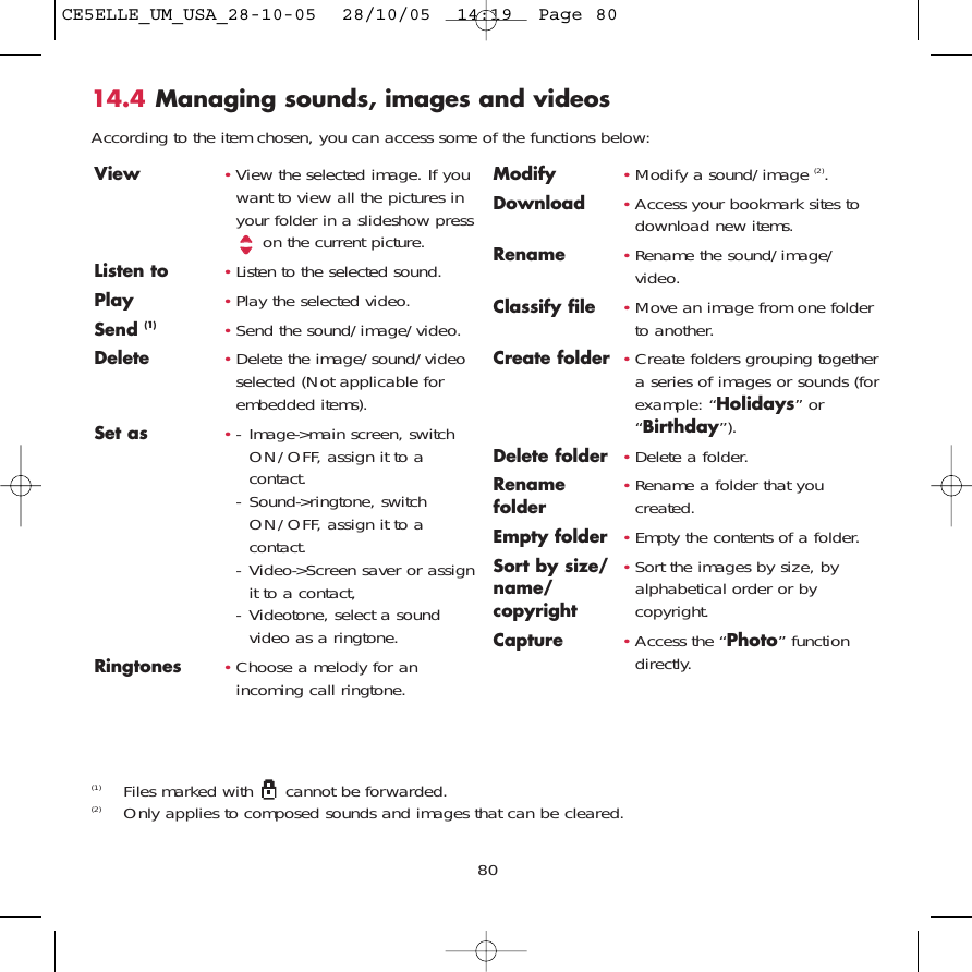 8014.4 Managing sounds, images and videosAccording to the item chosen, you can access some of the functions below:(1) Files marked with  cannot be forwarded.(2) Only applies to composed sounds and images that can be cleared.View •View the selected image. If youwant to view all the pictures inyour folder in a slideshow presson the current picture.Listen to •Listen to the selected sound.Play •Play the selected video.Send (1) •Send the sound/image/video.Delete •Delete the image/sound/videoselected (Not applicable forembedded items).Set as •- Image-&gt;main screen, switchON/OFF, assign it to acontact.- Sound-&gt;ringtone, switchON/OFF, assign it to acontact.- Video-&gt;Screen saver or assignit to a contact,- Videotone, select a soundvideo as a ringtone.Ringtones •Choose a melody for anincoming call ringtone.Modify •Modify a sound/image (2).Download •Access your bookmark sites todownload new items.Rename •Rename the sound/image/video.Classify file •Move an image from one folderto another.Create folder •Create folders grouping togethera series of images or sounds (forexample: “Holidays” or“Birthday”).Delete folder  •Delete a folder.Rename  •Rename a folder that you folder created.Empty folder •Empty the contents of a folder.Sort by size/ •Sort the images by size, by name/ alphabetical order or by copyright copyright.Capture •Access the “Photo” functiondirectly.CE5ELLE_UM_USA_28-10-05  28/10/05  14:19  Page 80