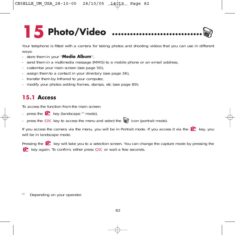 8215 Photo/Video ..............................Your telephone is fitted with a camera for taking photos and shooting videos that you can use in differentways: - store them in your “Media Album”, - send them in a multimedia message (MMS) to a mobile phone or an e-mail address,- customise your main screen (see page 50),- assign them to a contact in your directory (see page 36),- transfer them by Infrared to your computer,- modify your photos adding frames, stamps, etc (see page 89).15.1 AccessTo access the function from the main screen: - press the  key (landscape (1) mode),- press the  key to access the menu and select the  icon (portrait mode).If you access the camera via the menu, you will be in Portrait mode. If you access it via the  key, youwill be in landscape mode.Pressing the  key will take you to a selection screen. You can change the capture mode by pressing thekey again. To confirm, either press  or wait a few seconds.(1) Depending on your operator.CE5ELLE_UM_USA_28-10-05  28/10/05  14:19  Page 82