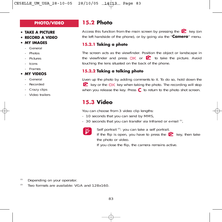 15.2 PhotoAccess this function from the main screen by pressing the  key (onthe left handside of the phone), or by going via the “Camera” menu. 15.2.1 Taking a photoThe screen acts as the viewfinder. Position the object or landscape inthe viewfinder and press  or  to take the picture. Avoidtouching the lens situated on the back of the phone. 15.2.2 Taking a talking photoLiven up the photo by adding comments to it. To do so, hold down thekey or the  key when taking the photo. The recording will stopwhen you release the key. Press  to return to the photo shot screen. 15.3 Video You can choose from 3 video clip lengths:- 10 seconds that you can send by MMS,- 30 seconds that you can transfer via Infrared or e-mail (1),Self portrait (2): you can take a self portrait.If the flip is open, you have to press the  key, then takethe photo or video.If you close the flip, the camera remains active.83• TAKE A PICTURE• RECORD A VIDEO• MY IMAGES- General- Photos- Pictures- Icons- Frames• MY VIDEOS- General- Recorded- Crazy clips- Video trailersPHOTO/VIDEO(1) Depending on your operator.(2) Two formats are available: VGA and 128x160.CE5ELLE_UM_USA_28-10-05  28/10/05  14:19  Page 83