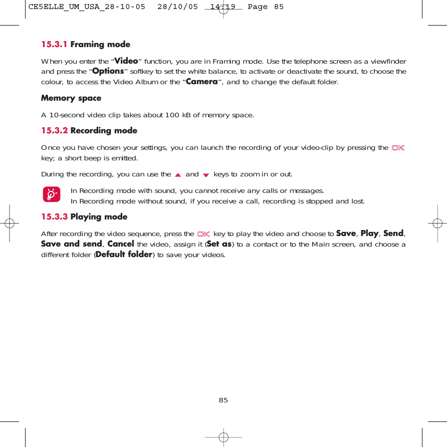 8515.3.1 Framing modeWhen you enter the “Video” function, you are in Framing mode. Use the telephone screen as a viewfinderand press the “Options” softkey to set the white balance, to activate or deactivate the sound, to choose thecolour, to access the Video Album or the “Camera”, and to change the default folder.Memory space A 10-second video clip takes about 100 kB of memory space.15.3.2 Recording modeOnce you have chosen your settings, you can launch the recording of your video-clip by pressing the key; a short beep is emitted.During the recording, you can use the  and  keys to zoom in or out.In Recording mode with sound, you cannot receive any calls or messages. In Recording mode without sound, if you receive a call, recording is stopped and lost.15.3.3 Playing modeAfter recording the video sequence, press the  key to play the video and choose to Save, Play, Send,Save and send,Cancel the video, assign it (Set as) to a contact or to the Main screen, and choose adifferent folder (Default folder) to save your videos. CE5ELLE_UM_USA_28-10-05  28/10/05  14:19  Page 85
