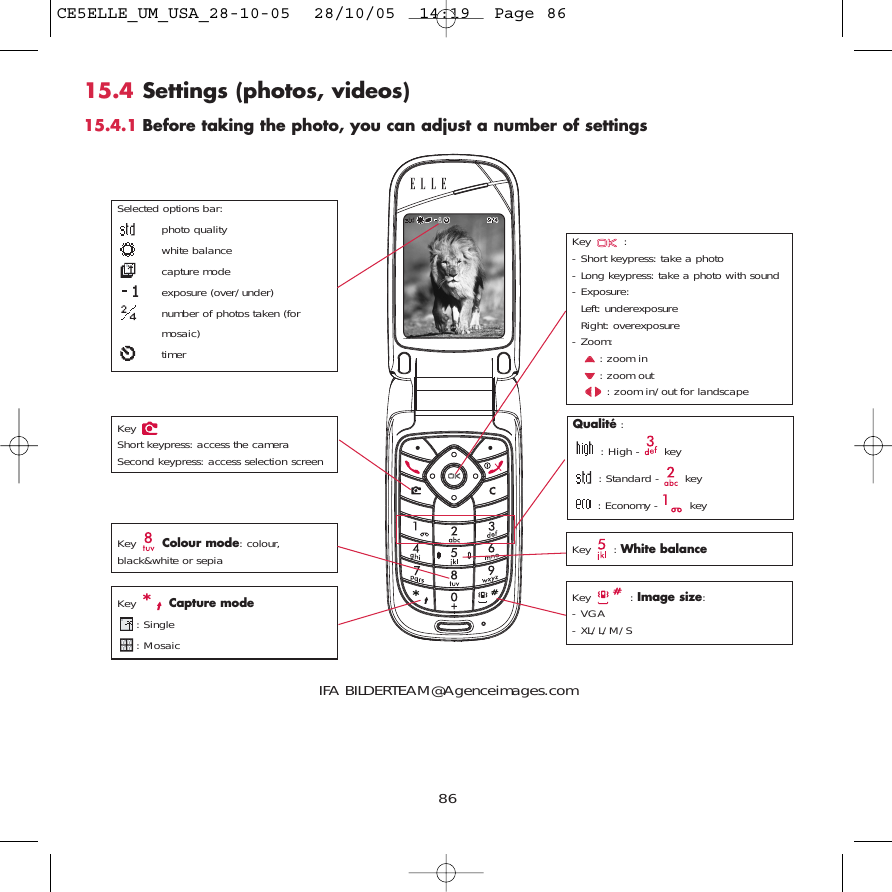 8615.4 Settings (photos, videos)15.4.1 Before taking the photo, you can adjust a number of settingsKey : - Short keypress: take a photo- Long keypress: take a photo with sound- Exposure:Left: underexposureRight: overexposure- Zoom:: zoom in: zoom out: zoom in/out for landscapeSelected options bar:photo qualitywhite balancecapture modeexposure (over/under)number of photos taken (formosaic)timerQualité :: High -  key: Standard -  key: Economy -  keyKey  Capture mode: Single: Mosaic Key : White balanceKey : Image size:- VGA- XL/L/M/SKey  Colour mode: colour,black&amp;white or sepiaKey Short keypress: access the cameraSecond keypress: access selection screenIFA BILDERTEAM@Agenceimages.comCE5ELLE_UM_USA_28-10-05  28/10/05  14:19  Page 86