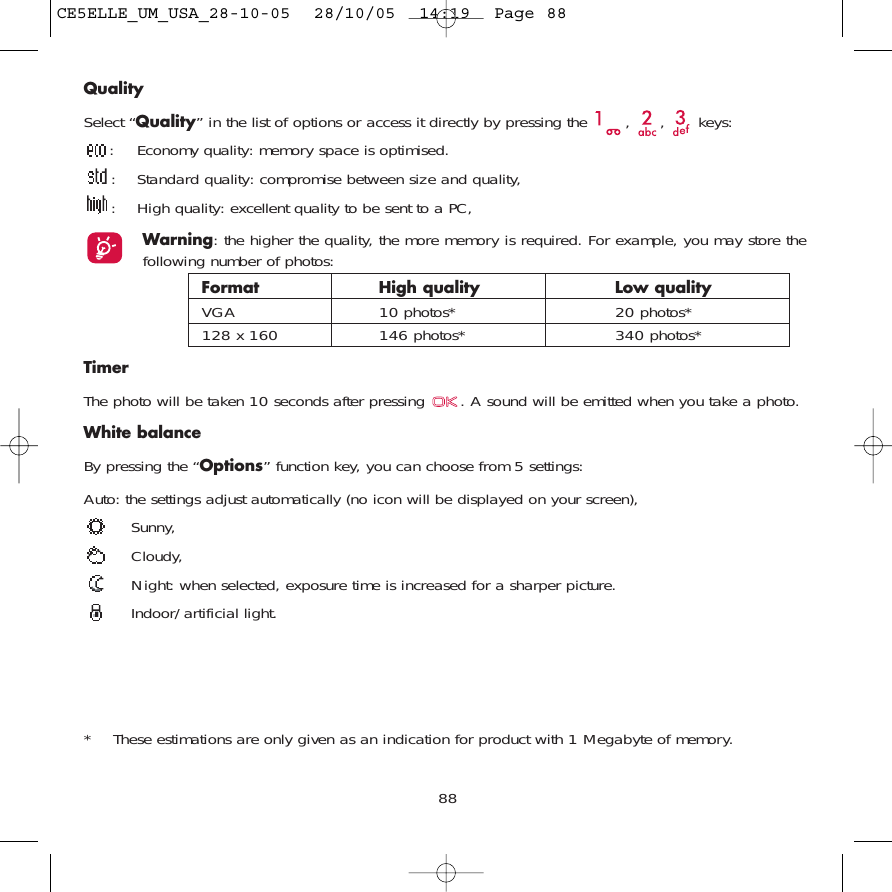 QualitySelect “Quality” in the list of options or access it directly by pressing the  ,  ,  keys:: Economy quality: memory space is optimised.: Standard quality: compromise between size and quality,: High quality: excellent quality to be sent to a PC,Warning: the higher the quality, the more memory is required. For example, you may store thefollowing number of photos:Format High quality  Low quality VGA 10 photos* 20 photos*128 x 160 146 photos* 340 photos*TimerThe photo will be taken 10 seconds after pressing  . A sound will be emitted when you take a photo.White balanceBy pressing the “Options” function key, you can choose from 5 settings: Auto: the settings adjust automatically (no icon will be displayed on your screen),Sunny, Cloudy,Night: when selected, exposure time is increased for a sharper picture. Indoor/artificial light.88* These estimations are only given as an indication for product with 1 Megabyte of memory. CE5ELLE_UM_USA_28-10-05  28/10/05  14:19  Page 88