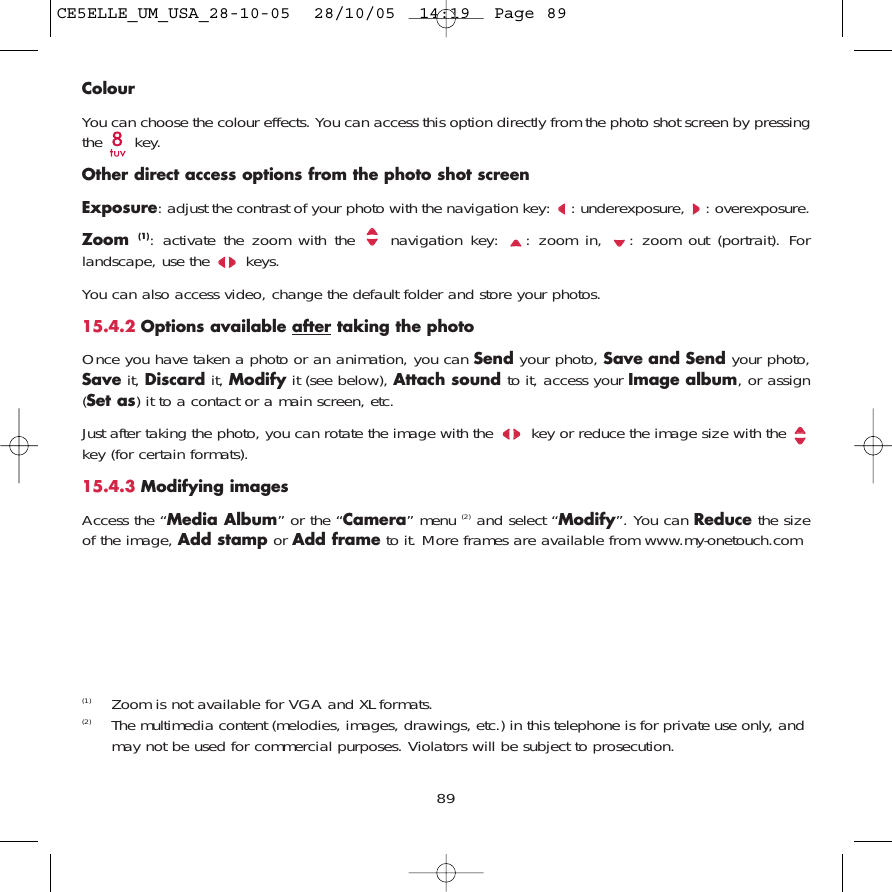 ColourYou can choose the colour effects. You can access this option directly from the photo shot screen by pressingthe key. Other direct access options from the photo shot screenExposure: adjust the contrast of your photo with the navigation key:  : underexposure,  : overexposure.Zoom  (1): activate the zoom with the  navigation key:  : zoom in,  : zoom out (portrait). Forlandscape, use the  keys.You can also access video, change the default folder and store your photos.15.4.2 Options available after taking the photoOnce you have taken a photo or an animation, you can Send your photo, Save and Send your photo,Save it, Discard it, Modify it (see below), Attach sound to it, access your Image album, or assign(Set as) it to a contact or a main screen, etc.Just after taking the photo, you can rotate the image with the  key or reduce the image size with the key (for certain formats). 15.4.3 Modifying imagesAccess the “Media Album” or the “Camera” menu (2) and select “Modify”. You can Reduce the sizeof the image, Add stamp or Add frame to it. More frames are available from www.my-onetouch.com89(1)  Zoom is not available for VGA and XL formats.(2) The multimedia content (melodies, images, drawings, etc.) in this telephone is for private use only, andmay not be used for commercial purposes. Violators will be subject to prosecution.CE5ELLE_UM_USA_28-10-05  28/10/05  14:19  Page 89