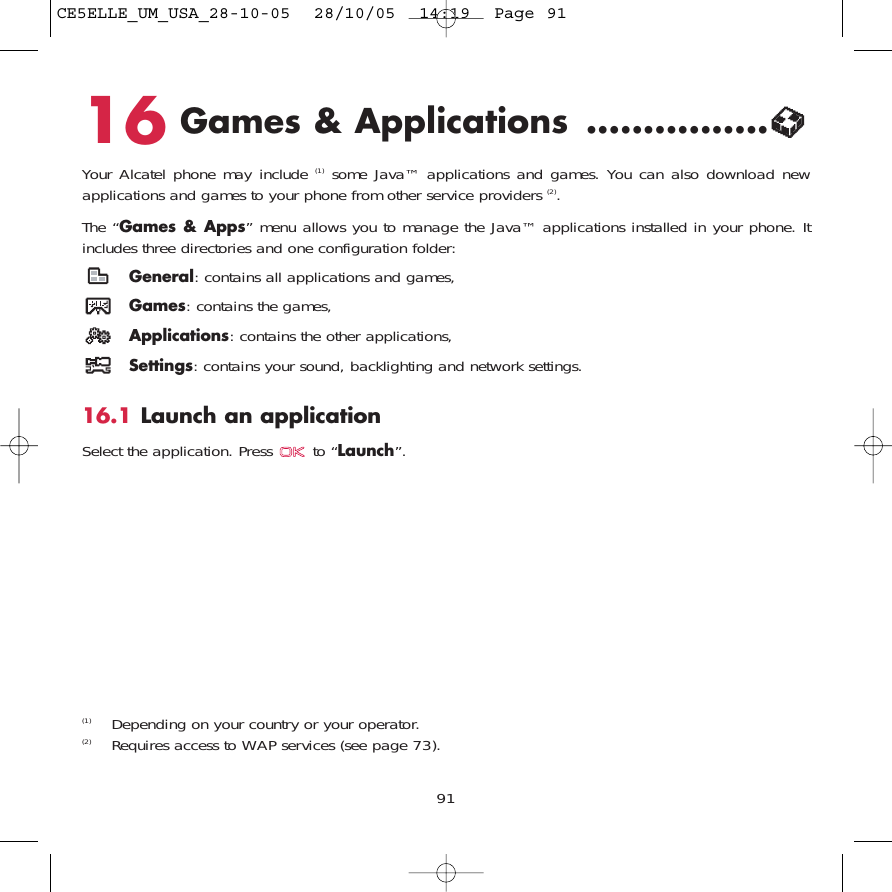 9116 Games &amp; Applications ................Your Alcatel phone may include (1) some Java™ applications and games. You can also download newapplications and games to your phone from other service providers (2). The “Games &amp; Apps” menu allows you to manage the Java™ applications installed in your phone. Itincludes three directories and one configuration folder:General: contains all applications and games,Games: contains the games,Applications: contains the other applications,Settings: contains your sound, backlighting and network settings.16.1 Launch an applicationSelect the application. Press  to “Launch”.(1) Depending on your country or your operator.(2) Requires access to WAP services (see page 73).CE5ELLE_UM_USA_28-10-05  28/10/05  14:19  Page 91