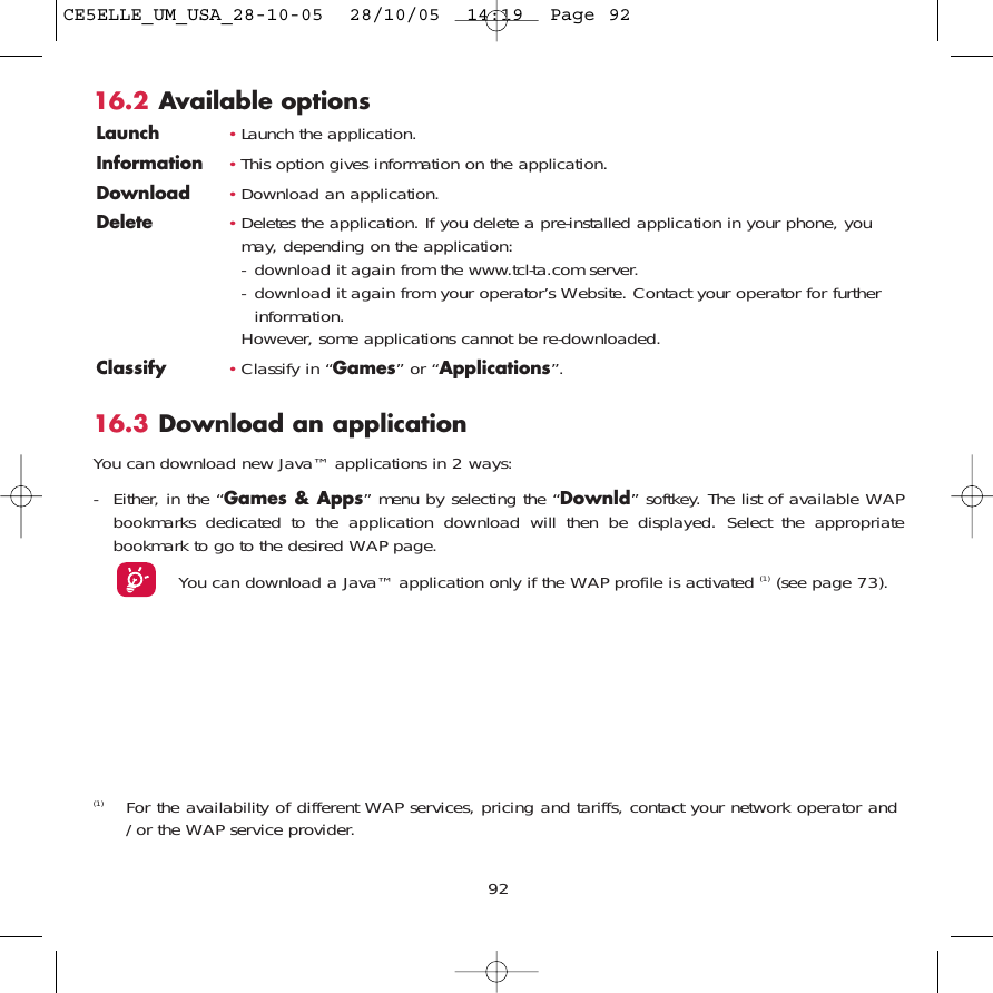 92(1) For the availability of different WAP services, pricing and tariffs, contact your network operator and/or the WAP service provider.16.2 Available optionsLaunch •Launch the application.Information •This option gives information on the application.Download •Download an application.Delete •Deletes the application. If you delete a pre-installed application in your phone, youmay, depending on the application:- download it again from the www.tcl-ta.com server.- download it again from your operator’s Website. Contact your operator for furtherinformation.However, some applications cannot be re-downloaded.Classify •Classify in “Games” or “Applications”.16.3 Download an applicationYou can download new Java™ applications in 2 ways: - Either, in the “Games &amp; Apps” menu by selecting the “Downld” softkey. The list of available WAPbookmarks dedicated to the application download will then be displayed. Select the appropriatebookmark to go to the desired WAP page. You can download a Java™ application only if the WAP profile is activated (1) (see page 73).CE5ELLE_UM_USA_28-10-05  28/10/05  14:19  Page 92