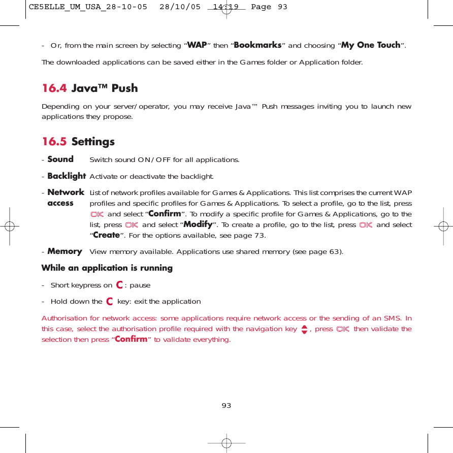 93- Or, from the main screen by selecting “WAP” then “Bookmarks” and choosing “My One Touch”.The downloaded applications can be saved either in the Games folder or Application folder. 16.4 Java™ PushDepending on your server/operator, you may receive Java™ Push messages inviting you to launch newapplications they propose.16.5 Settings-Sound Switch sound ON/OFF for all applications.-Backlight Activate or deactivate the backlight.-Network  List of network profiles available for Games &amp; Applications. This list comprises the current WAP access profiles and specific profiles for Games &amp; Applications. To select a profile, go to the list, pressand select “Confirm”. To modify a specific profile for Games &amp; Applications, go to thelist, press  and select “Modify”. To create a profile, go to the list, press  and select“Create”. For the options available, see page 73.-Memory View memory available. Applications use shared memory (see page 63).While an application is running- Short keypress on  : pause- Hold down the  key: exit the applicationAuthorisation for network access: some applications require network access or the sending of an SMS. Inthis case, select the authorisation profile required with the navigation key  , press  then validate theselection then press “Confirm” to validate everything.CE5ELLE_UM_USA_28-10-05  28/10/05  14:19  Page 93