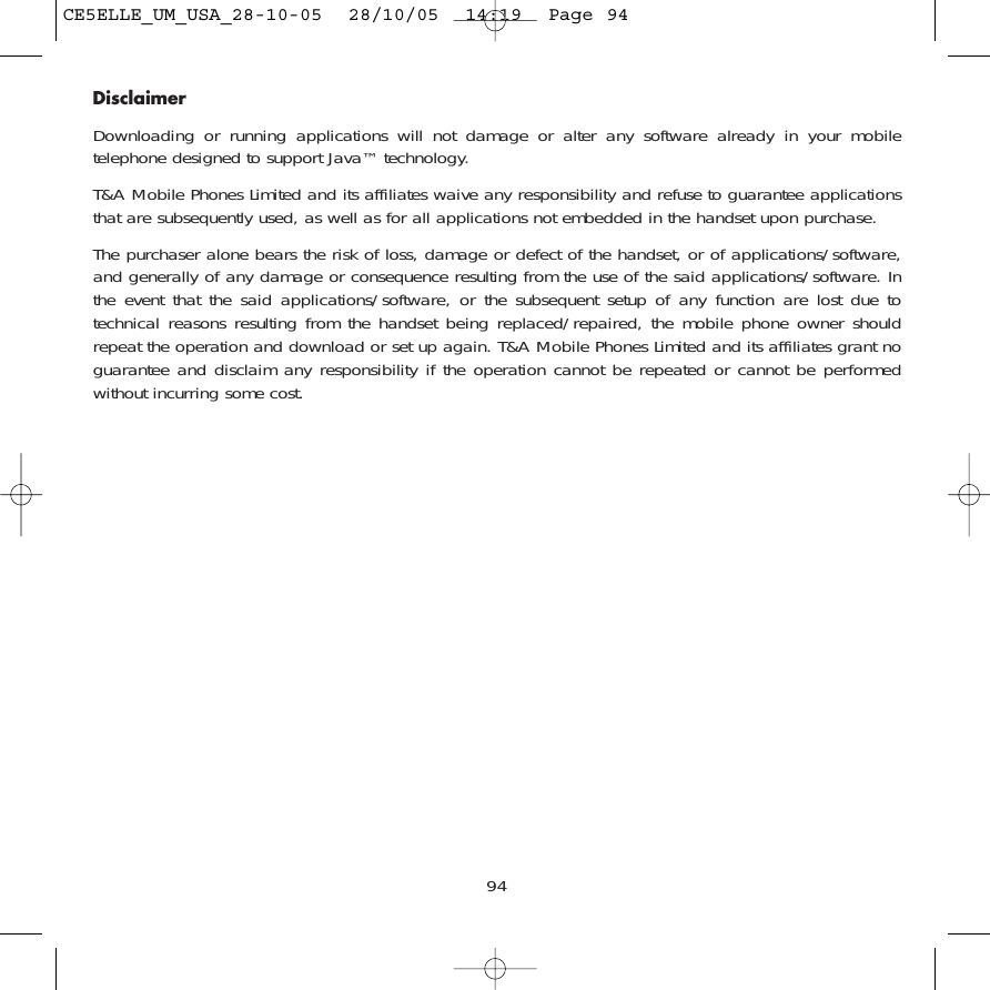 94DisclaimerDownloading or running applications will not damage or alter any software already in your mobiletelephone designed to support Java™ technology.T&amp;A Mobile Phones Limited and its affiliates waive any responsibility and refuse to guarantee applicationsthat are subsequently used, as well as for all applications not embedded in the handset upon purchase. The purchaser alone bears the risk of loss, damage or defect of the handset, or of applications/software,and generally of any damage or consequence resulting from the use of the said applications/software. Inthe event that the said applications/software, or the subsequent setup of any function are lost due totechnical reasons resulting from the handset being replaced/repaired, the mobile phone owner shouldrepeat the operation and download or set up again. T&amp;A Mobile Phones Limited and its affiliates grant noguarantee and disclaim any responsibility if the operation cannot be repeated or cannot be performedwithout incurring some cost.CE5ELLE_UM_USA_28-10-05  28/10/05  14:19  Page 94