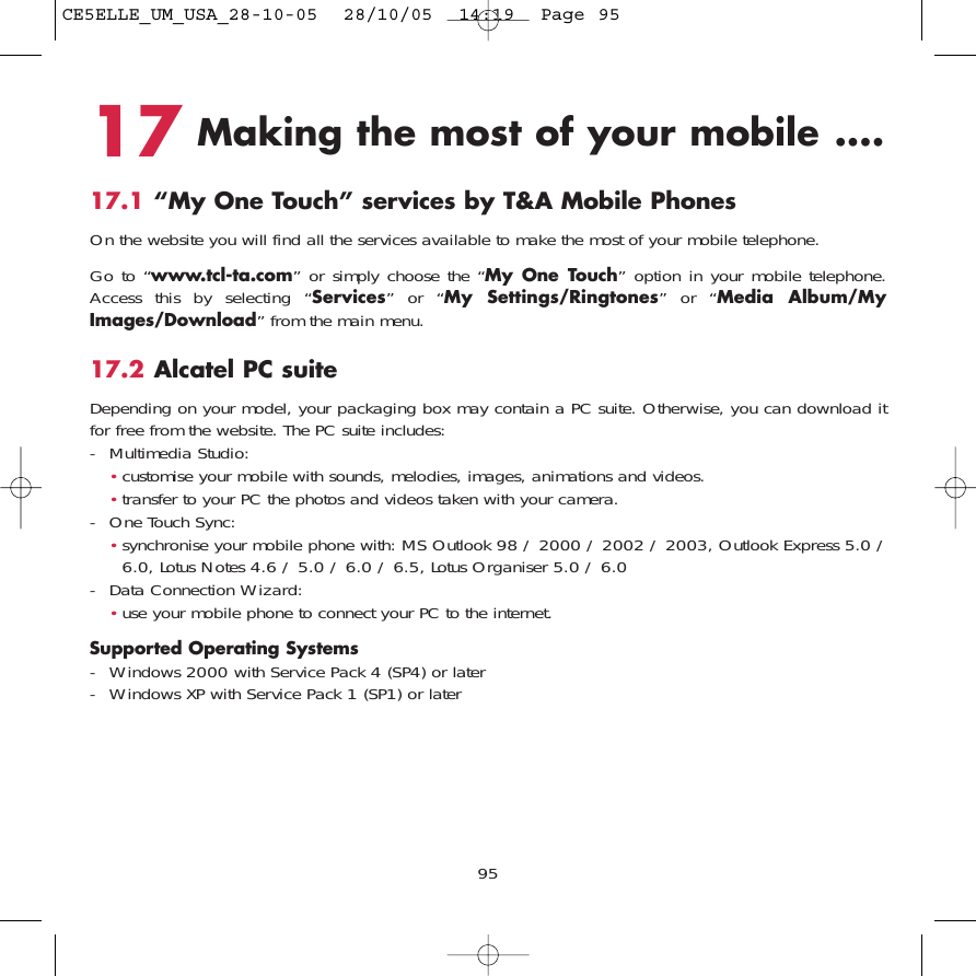 17 Making the most of your mobile ....17.1 “My One Touch” services by T&amp;A Mobile PhonesOn the website you will find all the services available to make the most of your mobile telephone. Go to “www.tcl-ta.com” or simply choose the “My One Touch” option in your mobile telephone.Access this by selecting “Services” or “My Settings/Ringtones” or “Media Album/MyImages/Download” from the main menu.17.2 Alcatel PC suiteDepending on your model, your packaging box may contain a PC suite. Otherwise, you can download itfor free from the website. The PC suite includes:- Multimedia Studio: •customise your mobile with sounds, melodies, images, animations and videos.•transfer to your PC the photos and videos taken with your camera.- One Touch Sync: •synchronise your mobile phone with: MS Outlook 98 / 2000 / 2002 / 2003, Outlook Express 5.0 /6.0, Lotus Notes 4.6 / 5.0 / 6.0 / 6.5, Lotus Organiser 5.0 / 6.0- Data Connection Wizard: •use your mobile phone to connect your PC to the internet.Supported Operating Systems- Windows 2000 with Service Pack 4 (SP4) or later- Windows XP with Service Pack 1 (SP1) or later95CE5ELLE_UM_USA_28-10-05  28/10/05  14:19  Page 95