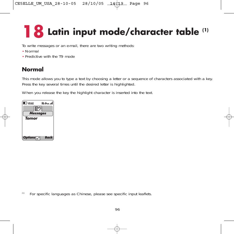 18 Latin input mode/character table (1)To write messages or an e-mail, there are two writing methods:•Normal •Predictive with the T9 modeNormalThis mode allows you to type a text by choosing a letter or a sequence of characters associated with a key.Press the key several times until the desired letter is highlighted.When you release the key the highlight character is inserted into the text.96MessagesTomor(1) For specific languages as Chinese, please see specific input leaflets.Options BackCE5ELLE_UM_USA_28-10-05  28/10/05  14:19  Page 96