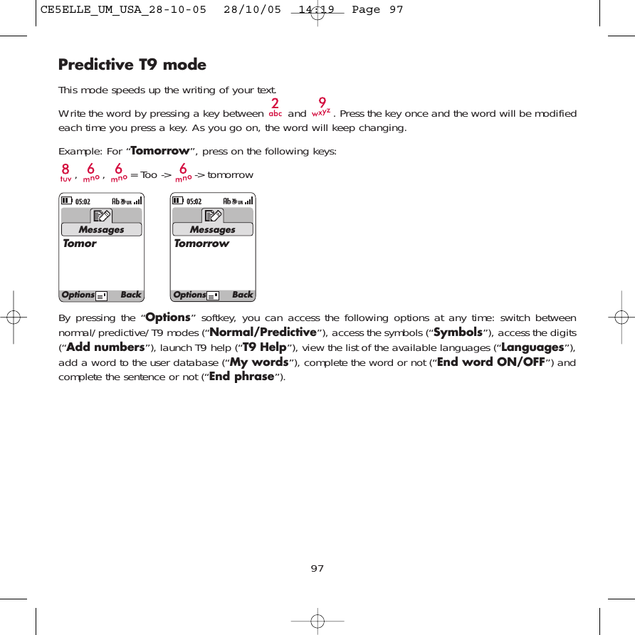 Predictive T9 modeThis mode speeds up the writing of your text.Write the word by pressing a key between  and  . Press the key once and the word will be modifiedeach time you press a key. As you go on, the word will keep changing.Example: For “Tomorrow”, press on the following keys:, , = Too -&gt; -&gt; tomorrow97MessagesTomorMessagesTomorrowOptions BackOptions BackBy pressing the “Options” softkey, you can access the following options at any time: switch betweennormal/predictive/T9 modes (“Normal/Predictive”), access the symbols (“Symbols”), access the digits(“Add numbers”), launch T9 help (“T9 Help”), view the list of the available languages (“Languages”),add a word to the user database (“My words”), complete the word or not (“End word ON/OFF”) andcomplete the sentence or not (“End phrase”).CE5ELLE_UM_USA_28-10-05  28/10/05  14:19  Page 97