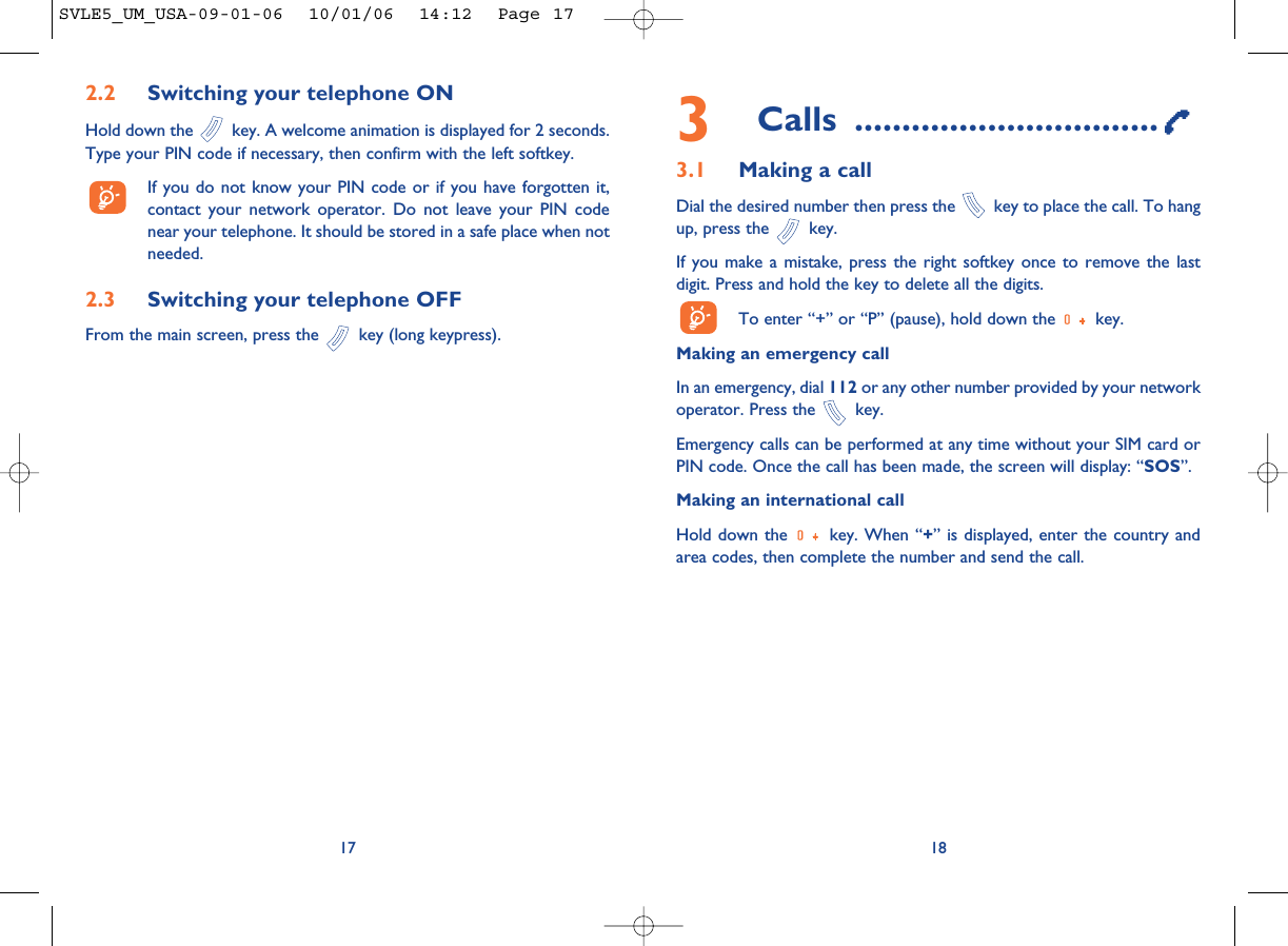 18173Calls ................................3.1 Making a callDial the desired number then press the  key to place the call. To hangup, press the  key.If you make a mistake, press the right softkey once to remove the lastdigit. Press and hold the key to delete all the digits. To enter “+” or “P” (pause), hold down the  key. Making an emergency call In an emergency, dial 112 or any other number provided by your networkoperator. Press the  key. Emergency calls can be performed at any time without your SIM card orPIN code. Once the call has been made, the screen will display: “SOS”.Making an international callHold down the  key. When “+” is displayed, enter the country andarea codes, then complete the number and send the call.2.2 Switching your telephone ONHold down the  key. A welcome animation is displayed for 2 seconds.Type your PIN code if necessary, then confirm with the left softkey.If you do not know your PIN code or if you have forgotten it,contact your network operator. Do not leave your PIN codenear your telephone. It should be stored in a safe place when notneeded.2.3 Switching your telephone OFF From the main screen, press the  key (long keypress).SVLE5_UM_USA-09-01-06  10/01/06  14:12  Page 17