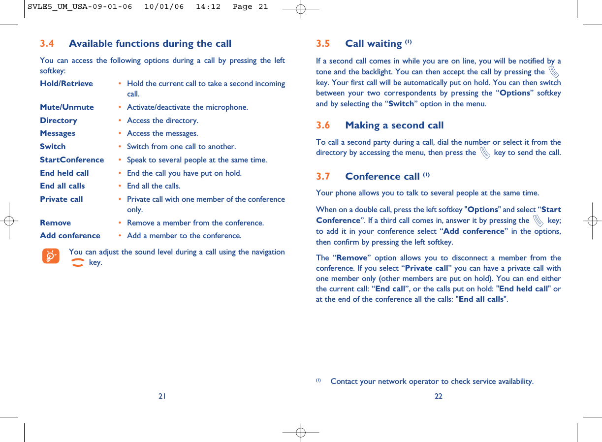 22213.5 Call waiting (1)If a second call comes in while you are on line, you will be notified by atone and the backlight. You can then accept the call by pressing the key. Your first call will be automatically put on hold. You can then switchbetween your two correspondents by pressing the “Options” softkeyand by selecting the “Switch” option in the menu.3.6 Making a second callTo call a second party during a call, dial the number or select it from thedirectory by accessing the menu, then press the  key to send the call.3.7 Conference call (1)Your phone allows you to talk to several people at the same time.When on a double call, press the left softkey &quot;Options&quot; and select “StartConference”. If a third call comes in, answer it by pressing the  key;to add it in your conference select “Add conference” in the options,then confirm by pressing the left softkey. The “Remove” option allows you to disconnect a member from theconference. If you select “Private call” you can have a private call withone member only (other members are put on hold). You can end eitherthe current call: “End call”, or the calls put on hold: &quot;End held call&quot; orat the end of the conference all the calls: &quot;End all calls&quot;.(1) Contact your network operator to check service availability.3.4 Available functions during the callYou can access the following options during a call by pressing the leftsoftkey:Hold/Retrieve •Hold the current call to take a second incomingcall.Mute/Unmute •Activate/deactivate the microphone.Directory •Access the directory.Messages •Access the messages.Switch •Switch from one call to another.StartConference •Speak to several people at the same time.End held call •End the call you have put on hold.End all calls •End all the calls.Private call •Private call with one member of the conferenceonly.Remove •Remove a member from the conference.Add conference •Add a member to the conference.You can adjust the sound level during a call using the navigationkey.SVLE5_UM_USA-09-01-06  10/01/06  14:12  Page 21
