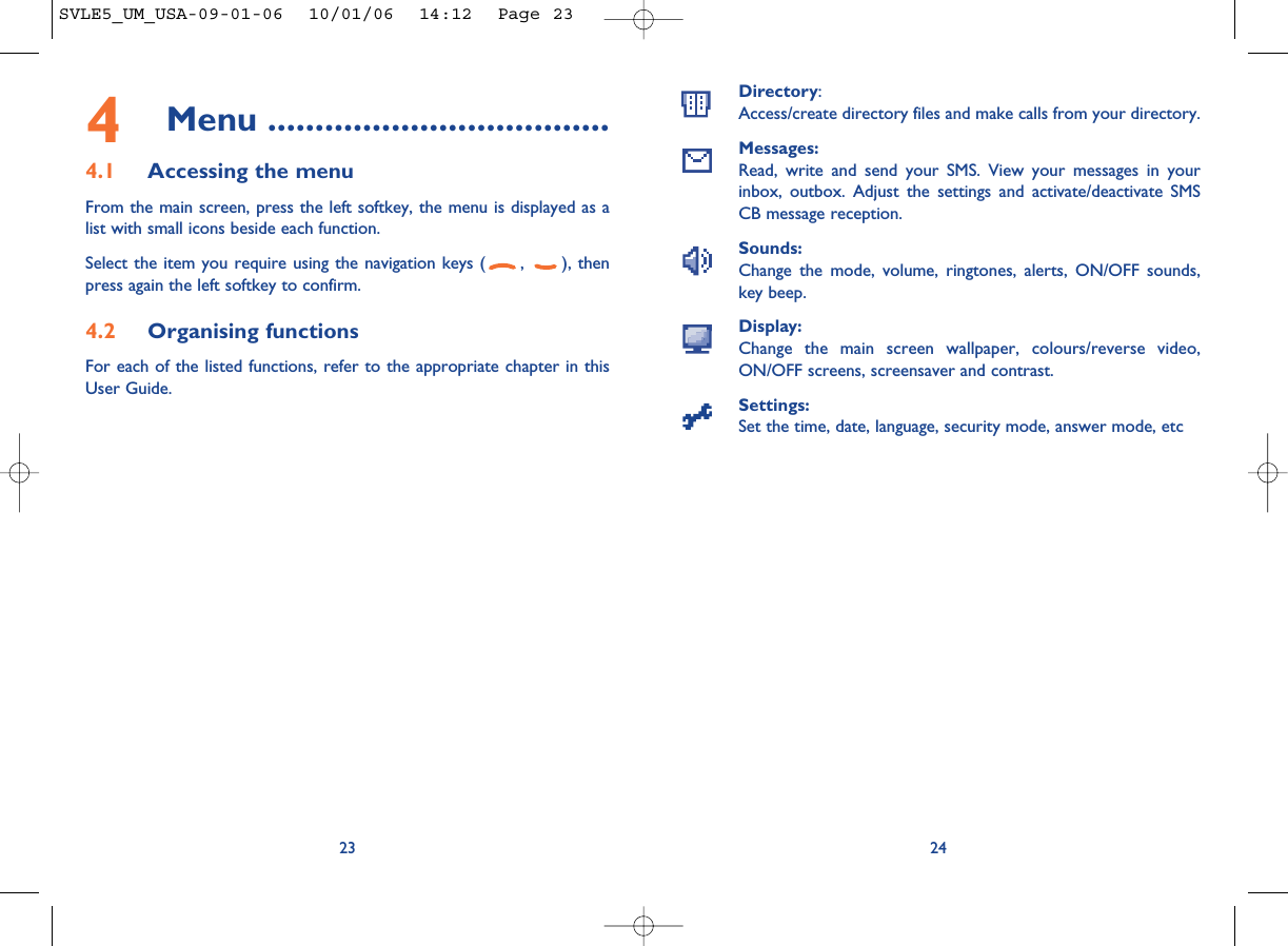 2423Directory:Access/create directory files and make calls from your directory.Messages:Read, write and send your SMS. View your messages in yourinbox, outbox. Adjust the settings and activate/deactivate SMSCB message reception.Sounds:Change the mode, volume, ringtones, alerts, ON/OFF sounds,key beep.Display:Change the main screen wallpaper, colours/reverse video,ON/OFF screens, screensaver and contrast.Settings:Set the time, date, language, security mode, answer mode, etc4Menu ....................................4.1 Accessing the menuFrom the main screen, press the left softkey, the menu is displayed as alist with small icons beside each function.Select the item you require using the navigation keys ( ,  ), thenpress again the left softkey to confirm.4.2 Organising functionsFor each of the listed functions, refer to the appropriate chapter in thisUser Guide. SVLE5_UM_USA-09-01-06  10/01/06  14:12  Page 23