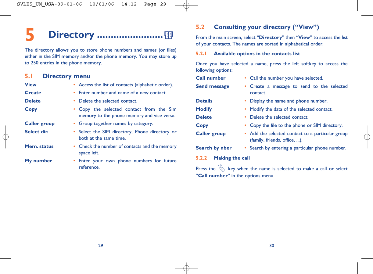 30295Directory ........................The directory allows you to store phone numbers and names (or files)either in the SIM memory and/or the phone memory. You may store upto 250 entries in the phone memory.5.1 Directory menuView •Access the list of contacts (alphabetic order).Create •Enter number and name of a new contact.Delete •Delete the selected contact.Copy •Copy the selected contact from the Simmemory to the phone memory and vice versa.Caller group •Group together names by category.Select dir. •Select the SIM directory, Phone directory orboth at the same time.Mem. status •Check the number of contacts and the memoryspace left.My number •Enter your own phone numbers for futurereference.5.2 Consulting your directory (“View”)From the main screen, select “Directory” then “View” to access the listof your contacts. The names are sorted in alphabetical order.5.2.1 Available options in the contacts listOnce you have selected a name, press the left softkey to access thefollowing options:Call number •Call the number you have selected.Send message •Create a message to send to the selectedcontact.Details •Display the name and phone number.Modify •Modify the data of the selected contact.Delete •Delete the selected contact.Copy •Copy the file to the phone or SIM directory.Caller group •Add the selected contact to a particular group(family, friends, office, ...).Search by nber •Search by entering a particular phone number.5.2.2 Making the callPress the key when the name is selected to make a call or select“Call number” in the options menu.SVLE5_UM_USA-09-01-06  10/01/06  14:12  Page 29