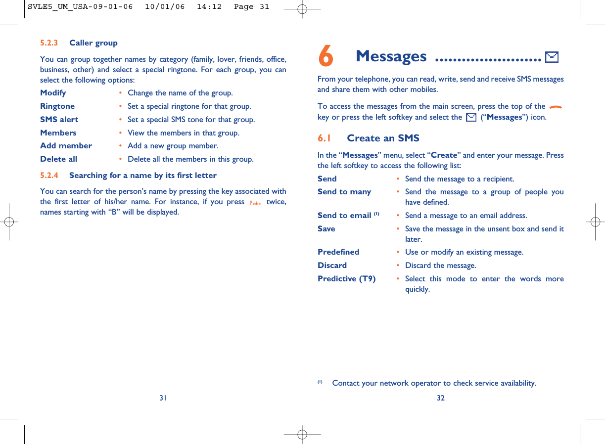 32316Messages ........................From your telephone, you can read, write, send and receive SMS messagesand share them with other mobiles.To access the messages from the main screen, press the top of the key or press the left softkey and select the  (“Messages”) icon.6.1 Create an SMSIn the “Messages” menu, select “Create” and enter your message. Pressthe left softkey to access the following list:Send •Send the message to a recipient.Send to many •Send the message to a group of people youhave defined.Send to email (1) •Send a message to an email address.Save •Save the message in the unsent box and send itlater.Predefined •Use or modify an existing message.Discard •Discard the message.Predictive (T9)  •Select this mode to enter the words morequickly.(1) Contact your network operator to check service availability.5.2.3 Caller groupYou can group together names by category (family, lover, friends, office,business, other) and select a special ringtone. For each group, you canselect the following options:Modify •Change the name of the group.Ringtone •Set a special ringtone for that group.SMS alert •Set a special SMS tone for that group.Members •View the members in that group.Add member •Add a new group member.Delete all •Delete all the members in this group.5.2.4 Searching for a name by its first letterYou can search for the person’s name by pressing the key associated withthe first letter of his/her name. For instance, if you press  twice,names starting with “B” will be displayed.SVLE5_UM_USA-09-01-06  10/01/06  14:12  Page 31