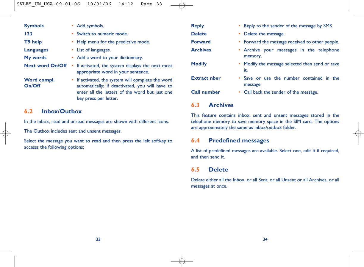 Reply •Reply to the sender of the message by SMS.Delete •Delete the message.Forward •Forward the message received to other people.Archives •Archive your messages in the telephonememory.Modify •Modify the message selected then send or saveit.Extract nber •Save or use the number contained in themessage.Call number •Call back the sender of the message.6.3 ArchivesThis feature contains inbox, sent and unsent messages stored in thetelephone memory to save memory space in the SIM card. The optionsare approximately the same as inbox/outbox folder.6.4 Predefined messagesA list of predefined messages are available. Select one, edit it if required,and then send it.6.5 Delete Delete either all the Inbox, or all Sent, or all Unsent or all Archives, or allmessages at once.34Symbols •Add symbols.123 •Switch to numeric mode.T9 help •Help menu for the predictive mode.Languages •List of languages.My words •Add a word to your dictionnary.Next word On/Off •If activated, the system displays the next mostappropriate word in your sentence.Word compl. •If activated, the system will complete the word On/Off automatically; if deactivated, you will have toenter all the letters of the word but just onekey press per letter.6.2 Inbox/OutboxIn the Inbox, read and unread messages are shown with different icons.The Outbox includes sent and unsent messages. Select the message you want to read and then press the left softkey toaccesss the following options:33SVLE5_UM_USA-09-01-06  10/01/06  14:12  Page 33