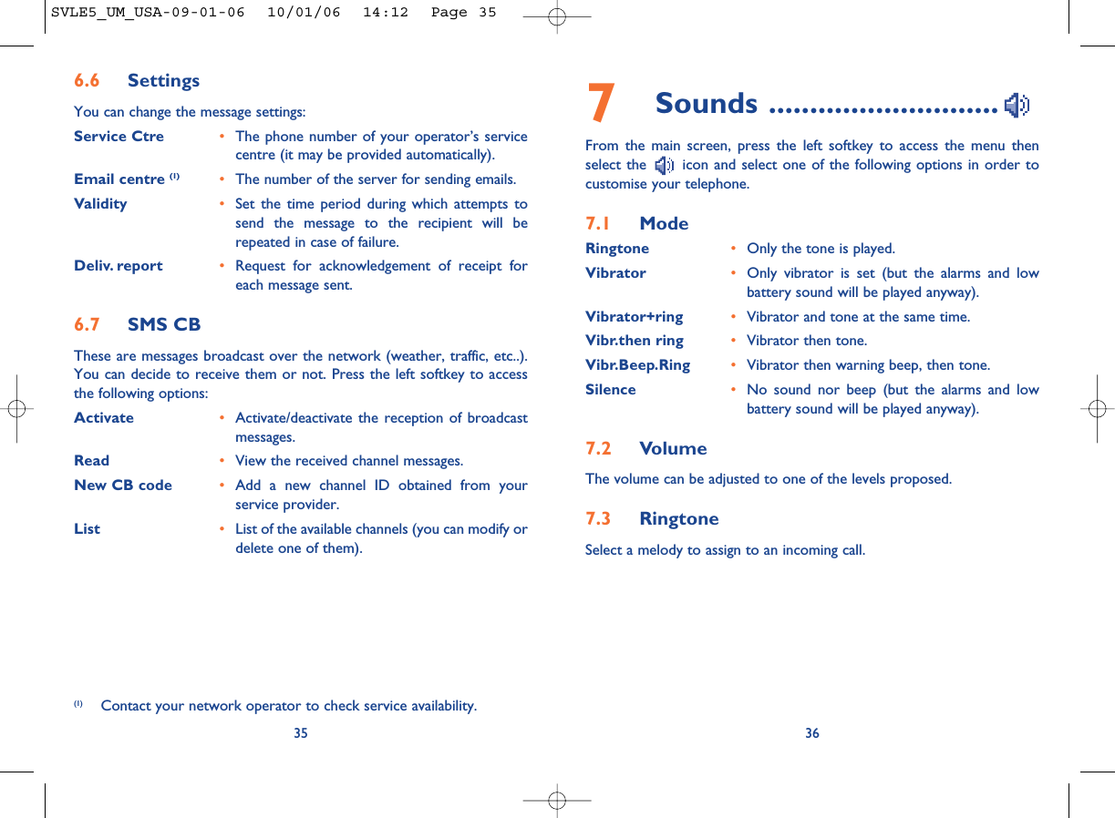 7Sounds ............................From the main screen, press the left softkey to access the menu thenselect the  icon and select one of the following options in order tocustomise your telephone.7.1 ModeRingtone •Only the tone is played.Vibrator •Only vibrator is set (but the alarms and lowbattery sound will be played anyway).Vibrator+ring •Vibrator and tone at the same time.Vibr.then ring •Vibrator then tone.Vibr.Beep.Ring •Vibrator then warning beep, then tone.Silence •No sound nor beep (but the alarms and lowbattery sound will be played anyway).7.2 VolumeThe volume can be adjusted to one of the levels proposed.7.3 RingtoneSelect a melody to assign to an incoming call. 36356.6 SettingsYou can change the message settings:Service Ctre •The phone number of your operator’s servicecentre (it may be provided automatically).Email centre (1) •The number of the server for sending emails.Validity •Set the time period during which attempts tosend the message to the recipient will berepeated in case of failure.Deliv. report •Request for acknowledgement of receipt foreach message sent.6.7 SMS CBThese are messages broadcast over the network (weather, traffic, etc..).You can decide to receive them or not. Press the left softkey to accessthe following options:Activate •Activate/deactivate the reception of broadcastmessages.Read •View the received channel messages.New CB code •Add a new channel ID obtained from yourservice provider.List •List of the available channels (you can modify ordelete one of them).(1) Contact your network operator to check service availability.SVLE5_UM_USA-09-01-06  10/01/06  14:12  Page 35
