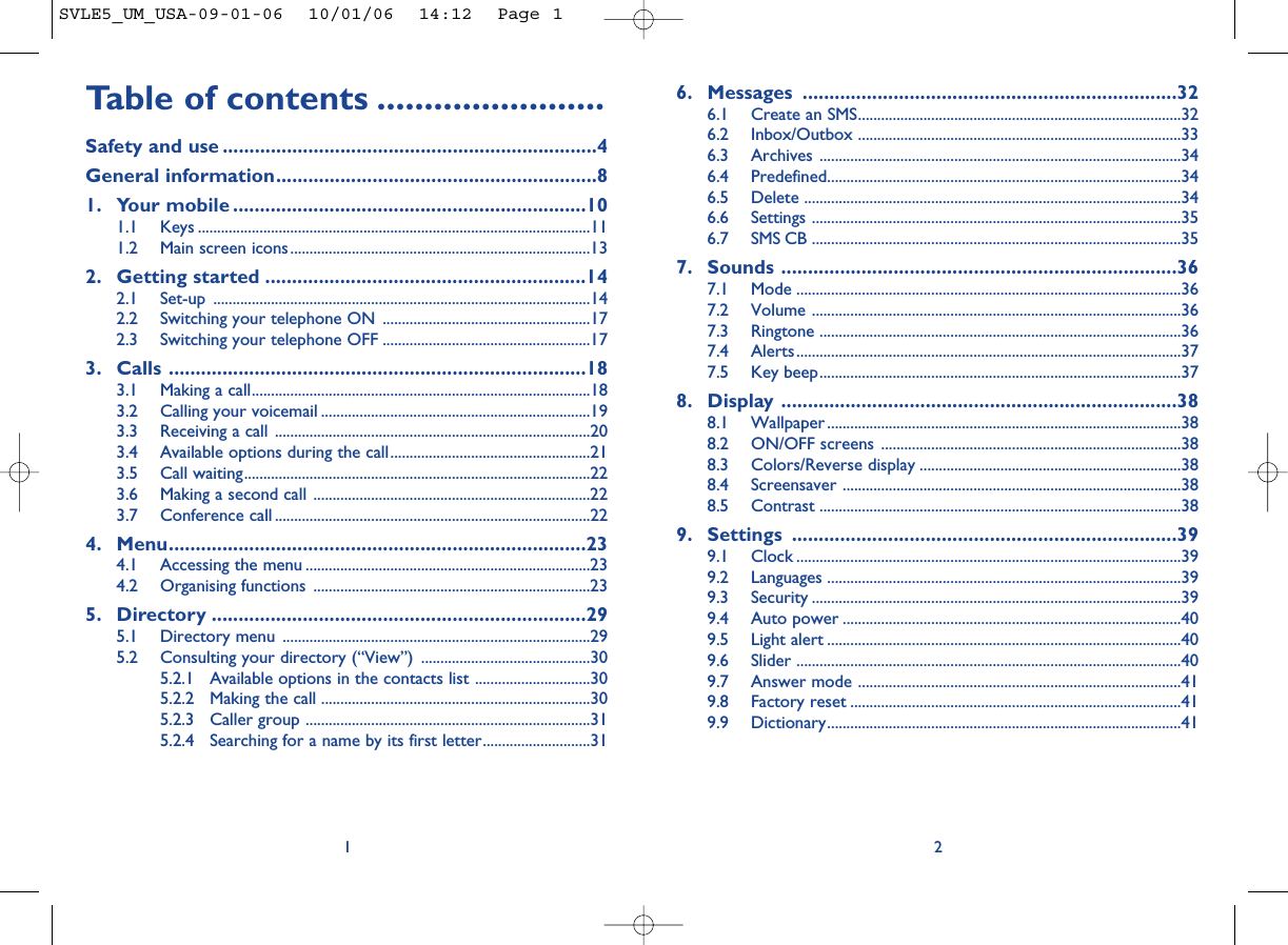 6. Messages ......................................................................326.1 Create an SMS....................................................................................326.2 Inbox/Outbox ....................................................................................336.3 Archives ..............................................................................................346.4 Predefined............................................................................................346.5 Delete ..................................................................................................346.6 Settings ................................................................................................356.7 SMS CB ................................................................................................357. Sounds ..........................................................................367.1 Mode ....................................................................................................367.2 Volume ................................................................................................367.3 Ringtone ..............................................................................................367.4 Alerts....................................................................................................377.5 Key beep..............................................................................................378. Display ..........................................................................388.1 Wallpaper ............................................................................................388.2 ON/OFF screens ..............................................................................388.3 Colors/Reverse display ....................................................................388.4 Screensaver ........................................................................................388.5 Contrast ..............................................................................................389. Settings ........................................................................399.1 Clock ....................................................................................................399.2 Languages ............................................................................................399.3 Security ................................................................................................399.4 Auto power ........................................................................................409.5 Light alert ............................................................................................409.6 Slider ....................................................................................................409.7 Answer mode ....................................................................................419.8 Factory reset ......................................................................................419.9 Dictionary............................................................................................412Table of contents ........................Safety and use ......................................................................4General information............................................................81. Your mobile ..................................................................101.1 Keys ......................................................................................................111.2 Main screen icons..............................................................................132. Getting started ............................................................142.1 Set-up ..................................................................................................142.2 Switching your telephone ON ......................................................172.3 Switching your telephone OFF ......................................................173. Calls ..............................................................................183.1 Making a call........................................................................................183.2 Calling your voicemail ......................................................................193.3 Receiving a call ..................................................................................203.4 Available options during the call....................................................213.5 Call waiting..........................................................................................223.6 Making a second call ........................................................................223.7 Conference call ..................................................................................224. Menu..............................................................................234.1 Accessing the menu ..........................................................................234.2 Organising functions ........................................................................235. Directory ......................................................................295.1 Directory menu ................................................................................295.2 Consulting your directory (“View”) ............................................305.2.1 Available options in the contacts list ..............................305.2.2 Making the call ......................................................................305.2.3 Caller group ..........................................................................315.2.4 Searching for a name by its first letter............................311SVLE5_UM_USA-09-01-06  10/01/06  14:12  Page 1