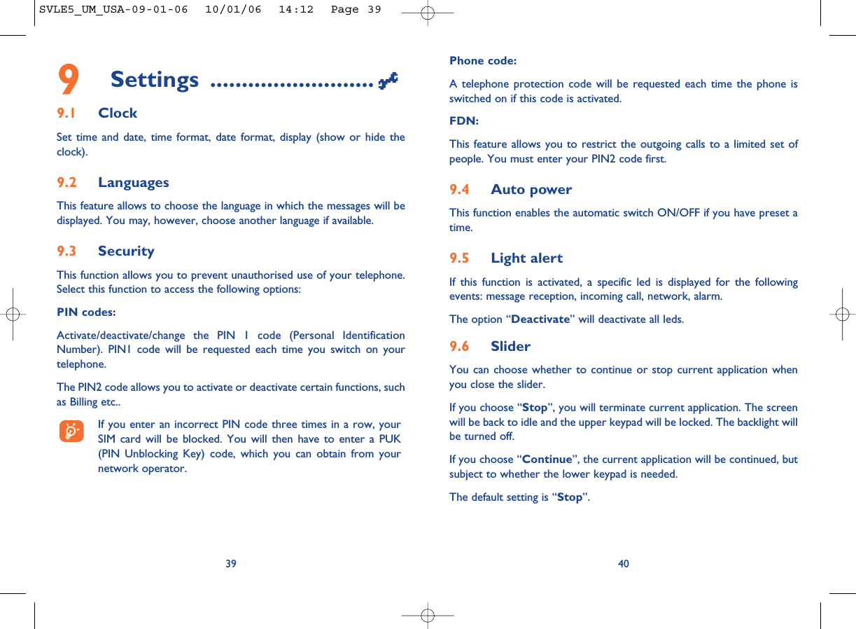Phone code:A telephone protection code will be requested each time the phone isswitched on if this code is activated.FDN:This feature allows you to restrict the outgoing calls to a limited set ofpeople. You must enter your PIN2 code first.9.4 Auto powerThis function enables the automatic switch ON/OFF if you have preset atime.9.5 Light alertIf this function is activated, a specific led is displayed for the followingevents: message reception, incoming call, network, alarm.The option “Deactivate” will deactivate all leds.9.6 SliderYou can choose whether to continue or stop current application whenyou close the slider.If you choose “Stop”, you will terminate current application. The screenwill be back to idle and the upper keypad will be locked. The backlight willbe turned off.If you choose “Continue”, the current application will be continued, butsubject to whether the lower keypad is needed.The default setting is “Stop”. 409Settings ..........................9.1 ClockSet time and date, time format, date format, display (show or hide theclock).9.2 LanguagesThis feature allows to choose the language in which the messages will bedisplayed. You may, however, choose another language if available.9.3 SecurityThis function allows you to prevent unauthorised use of your telephone.Select this function to access the following options:PIN codes:Activate/deactivate/change the PIN 1 code (Personal IdentificationNumber). PIN1 code will be requested each time you switch on yourtelephone. The PIN2 code allows you to activate or deactivate certain functions, suchas Billing etc.. If you enter an incorrect PIN code three times in a row, yourSIM card will be blocked. You will then have to enter a PUK(PIN Unblocking Key) code, which you can obtain from yournetwork operator.39SVLE5_UM_USA-09-01-06  10/01/06  14:12  Page 39