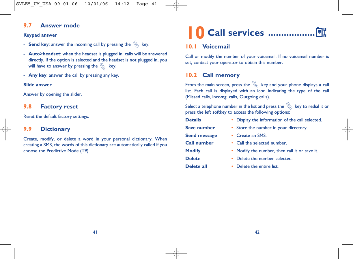 4210 Call services ..................10.1 VoicemailCall or modify the number of your voicemail. If no voicemail number isset, contact your operator to obtain this number.10.2 Call memoryFrom the main screen, press the  key and your phone displays a calllist. Each call is displayed with an icon indicating the type of the call(Missed calls, Incomg. calls, Outgoing calls). Select a telephone number in the list and press the  key to redial it orpress the left softkey to access the following options:Details •Display the information of the call selected.Save number •Store the number in your directory.Send message •Create an SMS.Call number •Call the selected number.Modify •Modify the number, then call it or save it.Delete •Delete the number selected.Delete all •Delete the entire list.9.7 Answer modeKeypad answer-Send key: answer the incoming call by pressing the  key.-Auto&gt;headset: when the headset is plugged in, calls will be answereddirectly. If the option is selected and the headset is not plugged in, youwill have to answer by pressing the  key.-Any key: answer the call by pressing any key.Slide answerAnswer by opening the slider.9.8 Factory resetReset the default factory settings.9.9 DictionaryCreate, modify, or delete a word in your personal dictionary. Whencreating a SMS, the words of this dictionary are automatically called if youchoose the Predictive Mode (T9).41SVLE5_UM_USA-09-01-06  10/01/06  14:12  Page 41