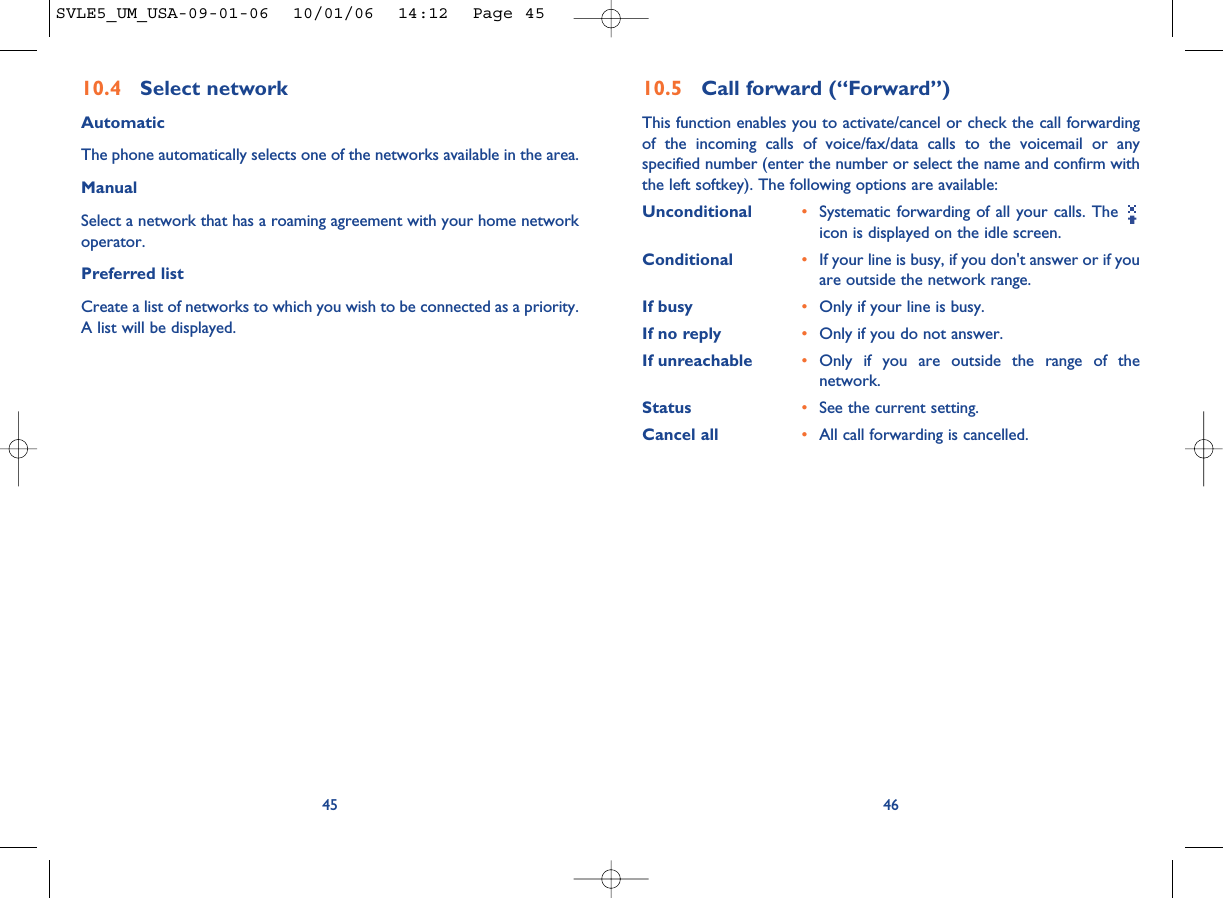 4610.5 Call forward (“Forward”)This function enables you to activate/cancel or check the call forwardingof the incoming calls of voice/fax/data calls to the voicemail or anyspecified number (enter the number or select the name and confirm withthe left softkey). The following options are available: Unconditional •Systematic forwarding of all your calls. The icon is displayed on the idle screen.Conditional •If your line is busy, if you don&apos;t answer or if youare outside the network range.If busy •Only if your line is busy.If no reply •Only if you do not answer.If unreachable •Only if you are outside the range of thenetwork.Status •See the current setting.Cancel all •All call forwarding is cancelled.4510.4 Select network AutomaticThe phone automatically selects one of the networks available in the area.ManualSelect a network that has a roaming agreement with your home networkoperator.Preferred listCreate a list of networks to which you wish to be connected as a priority.A list will be displayed.SVLE5_UM_USA-09-01-06  10/01/06  14:12  Page 45