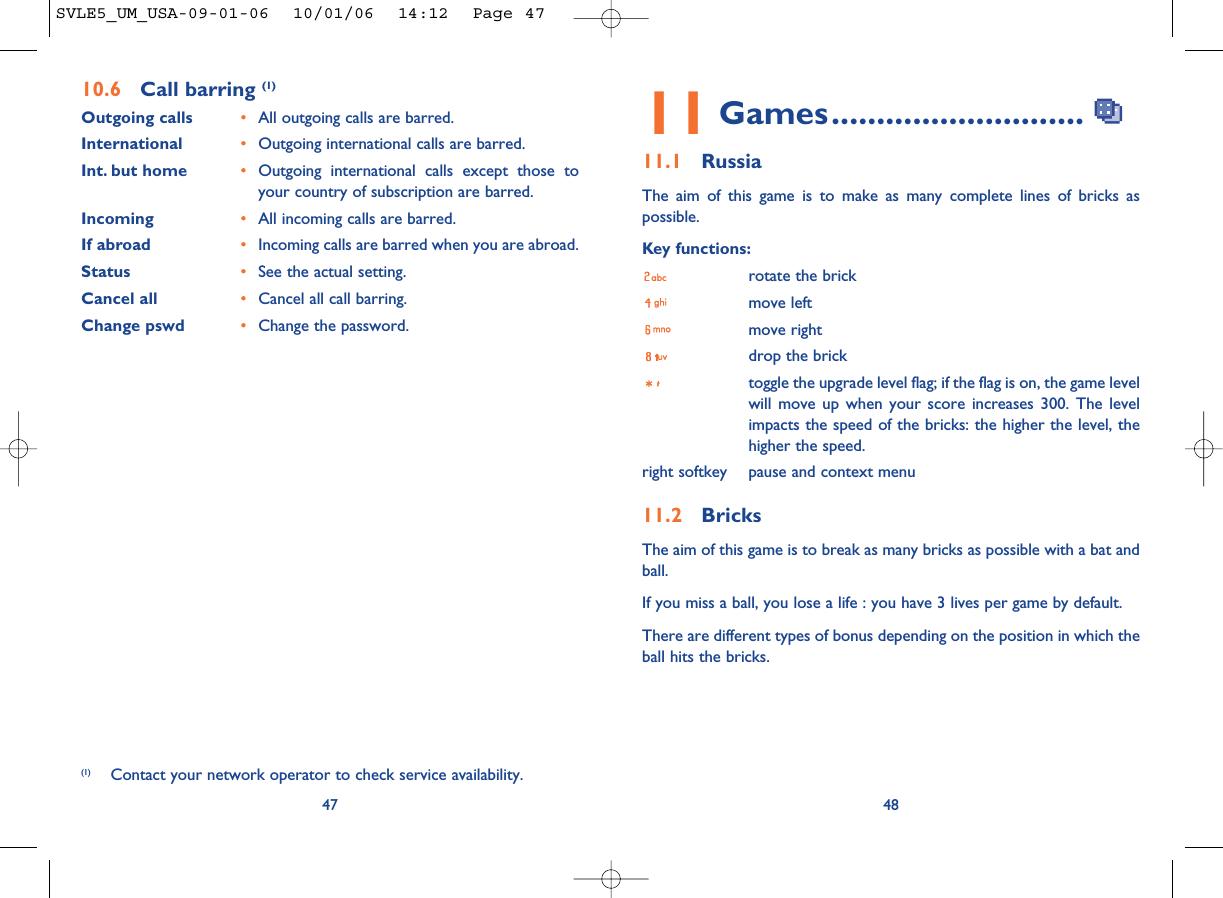 4811 Games............................11.1 RussiaThe aim of this game is to make as many complete lines of bricks aspossible.Key functions:rotate the brickmove leftmove rightdrop the bricktoggle the upgrade level flag; if the flag is on, the game levelwill move up when your score increases 300. The levelimpacts the speed of the bricks: the higher the level, thehigher the speed.right softkey pause and context menu11.2 BricksThe aim of this game is to break as many bricks as possible with a bat andball. If you miss a ball, you lose a life : you have 3 lives per game by default.There are different types of bonus depending on the position in which theball hits the bricks. 4710.6 Call barring (1)Outgoing calls •All outgoing calls are barred.International  •Outgoing international calls are barred.Int. but home •Outgoing international calls except those toyour country of subscription are barred.Incoming •All incoming calls are barred.If abroad  •Incoming calls are barred when you are abroad.Status •See the actual setting.Cancel all •Cancel all call barring.Change pswd •Change the password.(1) Contact your network operator to check service availability.SVLE5_UM_USA-09-01-06  10/01/06  14:12  Page 47