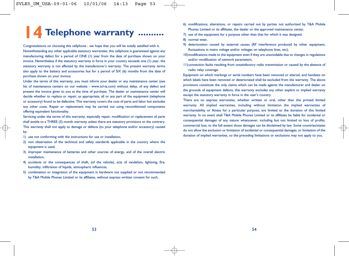 6) modifications, alterations, or repairs carried out by parties not authorized by T&amp;A MobilePhones Limited or its affiliates, the dealer or the approved maintenance center, 7) use of the equipment for a purpose other than that for which it was designed,8) normal wear,9) deterioration caused by external causes (RF interference produced by other equipment,fluctuations in mains voltage and/or voltages on telephone lines, etc), 10)modifications made to the equipment even if they are unavoidable due to changes in regulationsand/or modification of network parameters,11)connection faults resulting from unsatisfactory radio transmission or caused by the absence ofradio relay coverage.Equipment on which markings or serial numbers have been removed or altered, and handsets onwhich labels have been removed or deteriorated shall be excluded from the warranty. The aboveprovisions constitute the only claims which can be made against the manufacturer and dealer onthe grounds of equipment defects, this warranty excludes any other explicit or implied warrantyexcept the statutory warranty in force in the user’s country.There are no express warranties, whether written or oral, other than this printed limitedwarranty. All implied warranties, including without limitation the implied warranties ofmerchantability or fitness for a particular purpose, are limited to the duration of this limitedwarranty. In no event shall T&amp;A Mobile Phones Limited or its affiliates be liable for incidental orconsequential damages of any nature whatsoever, including but not limited to loss of profits,commercial loss, to the full extent those damages can be disclaimed by law. Some countries/statesdo not allow the exclusion or limitation of incidental or consequential damages, or limitation of theduration of implied warranties, so the preceding limitations or exclusions may not apply to you.545314 Telephone warranty ..........Congratulations on choosing this cellphone - we hope that you will be totally satisfied with it.Notwithstanding any other applicable statutory warranties, this cellphone is guaranteed against anymanufacturing defect for a period of ONE (1) year from the date of purchase shown on yourinvoice. Nevertheless if the statutory warranty in force in your country exceeds one (1) year, thestatutory warranty is not affected by the manufacturer’s warranty. The present warranty termsalso apply to the battery and accessories but for a period of SIX (6) months from the date ofpurchase shown on your invoice.Under the terms of this warranty, you must inform your dealer or any maintenance center (seelist of maintenance centers on our website - www.tcl-ta.com) without delay, of any defect andpresent the invoice given to you at the time of purchase. The dealer or maintenance center willdecide whether to replace or repair, as appropriate, all or any part of the equipment (telephoneor accessory) found to be defective. This warranty covers the cost of parts and labor but excludesany other costs. Repair or replacement may be carried out using reconditioned componentsoffering equivalent functionality.Servicing under the terms of this warranty, especially repair, modification or replacement of partsshall entitle to a THREE (3) month warranty unless there are statutory provisions to the contrary.This warranty shall not apply to damage or defects (to your telephone and/or accessory) causedby:1) use not conforming with the instructions for use or installation,2) non observation of the technical and safety standards applicable in the country where theequipment is used,3) improper maintenance of batteries and other sources of energy, and of the overall electricinstallation,4) accidents or the consequences of theft, (of the vehicle), acts of vandalism, lightning, fire,humidity, infiltration of liquids, atmospheric influences,5) combination or integration of the equipment in hardware not supplied or not recommendedby T&amp;A Mobile Phones Limited or its affiliates, without express written consent for such,SVLE5_UM_USA-09-01-06  10/01/06  14:13  Page 53