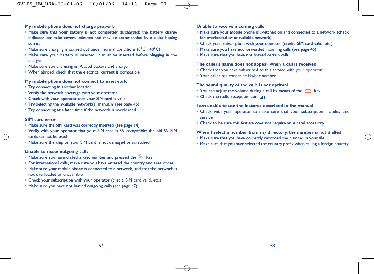 Unable to receive incoming calls•Make sure your mobile phone is switched on and connected to a network (checkfor overloaded or unavailable network)•Check your subscription with your operator (credit, SIM card valid, etc.)•Make sure you have not forwarded incoming calls (see page 46)•Make sure that you have not barred certain callsThe caller’s name does not appear when a call is received•Check that you have subscribed to this service with your operator•Your caller has concealed his/her numberThe sound quality of the calls is not optimal•You can adjust the volume during a call by means of the  key•Check the radio reception icon I am unable to use the features described in the manual•Check with your operator to make sure that your subscription includes thisservice•Check to be sure this feature does not require an Alcatel accessory.When I select a number from my directory, the number is not dialled•Make sure that you have correctly recorded the number in your file•Make sure that you have selected the country prefix when calling a foreign country58My mobile phone does not charge properly•Make sure that your battery is not completely discharged; the battery chargeindicator can take several minutes and may be accompanied by a quiet hissingsound. •Make sure charging is carried out under normal conditions (0°C +40°C)•Make sure your battery is inserted. It must be inserted before plugging in thecharger•Make sure you are using an Alcatel battery and charger•When abroad, check that the electrical current is compatibleMy mobile phone does not connect to a network•Try connecting in another location•Verify the network coverage with your operator•Check with your operator that your SIM card is valid•Try selecting the available network(s) manually (see page 45)•Try connecting at a later time if the network is overloadedSIM card error•Make sure the SIM card was correctly inserted (see page 14)•Verify with your operator that your SIM card is 3V compatible; the old 5V SIMcards cannot be used•Make sure the chip on your SIM card is not damaged or scratchedUnable to make outgoing calls•Make sure you have dialled a valid number and pressed the  key•For international calls, make sure you have entered the country and area codes•Make sure your mobile phone is connected to a network, and that the network isnot overloaded or unavailable•Check your subscription with your operator (credit, SIM card valid, etc.)•Make sure you have not barred outgoing calls (see page 47)57SVLE5_UM_USA-09-01-06  10/01/06  14:13  Page 57