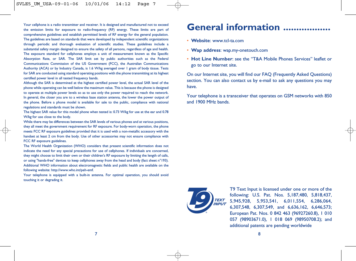 General information ..................•Website: www.tcl-ta.com•Wap address: wap.my-onetouch.com•Hot Line Number: see the “T&amp;A Mobile Phones Services” leaflet orgo to our Internet site.On our Internet site, you will find our FAQ (Frequently Asked Questions)section. You can also contact us by e-mail to ask any questions you mayhave. Your telephone is a transceiver that operates on GSM networks with 850and 1900 MHz bands.8®T9 Text Input is licensed under one or more of thefollowing: U.S. Pat. Nos. 5,187,480, 5,818,437,5,945,928, 5,953,541, 6,011,554, 6,286,064,6,307,548, 6,307,549, and 6,636,162, 6,646,573;European Pat. Nos. 0 842 463 (96927260.8), 1 010057 (98903671.0), 1 018 069 (98950708.2); andadditional patents are pending worldwideYour cellphone is a radio transmitter and receiver. It is designed and manufactured not to exceedthe emission limits for exposure to radio-frequency (RF) energy. These limits are part ofcomprehensive guidelines and establish permitted levels of RF energy for the general population.The guidelines are based on standards that were developed by independent scientific organizationsthrough periodic and thorough evaluation of scientific studies. These guidelines include asubstantial safety margin designed to ensure the safety of all persons, regardless of age and health.The exposure standard for cellphones employs a unit of measurement known as the SpecificAbsorption Rate, or SAR. The SAR limit set by public authorities such as the FederalCommunications Commission of the US Government (FCC), the Australian CommunicationsAuthority (ACA) or by Industry Canada, is 1.6 W/kg averaged over 1 gram of body tissue. Testsfor SAR are conducted using standard operating positions with the phone transmitting at its highestcertified power level in all tested frequency bands.Although the SAR is determined at the highest certified power level, the actual SAR level of thephone while operating can be well below the maximum value. This is because the phone is designedto operate at multiple power levels so as to use only the power required to reach the network.In general, the closer you are to a wireless base station antenna, the lower the power output ofthe phone. Before a phone model is available for sale to the public, compliance with nationalregulations and standards must be shown.The highest SAR value for this model phone when tested is: 0.73 W/kg for use at the ear and 0.78W/kg for use close to the body.While there may be differences between the SAR levels of various phones and at various positions,they all meet the government requirement for RF exposure. For body-worn operation, the phonemeets FCC RF exposure guidelines provided that it is used with a non-metallic accessory with thehandset at least 2 cm from the body. Use of other accessories may not ensure compliance withFCC RF exposure guidelines.The World Health Organization (WHO) considers that present scientific information does notindicate the need for any special precautions for use of cellphones. If individuals are concerned,they might choose to limit their own or their children&apos;s RF exposure by limiting the length of calls,or using &quot;hands-free&quot; devices to keep cellphones away from the head and body (fact sheet n°193).Additional WHO information about electromagnetic fields and public health are available on thefollowing website: http://www.who.int/peh-emf.Your telephone is equipped with a built-in antenna. For optimal operation, you should avoidtouching it or degrading it.7SVLE5_UM_USA-09-01-06  10/01/06  14:12  Page 7