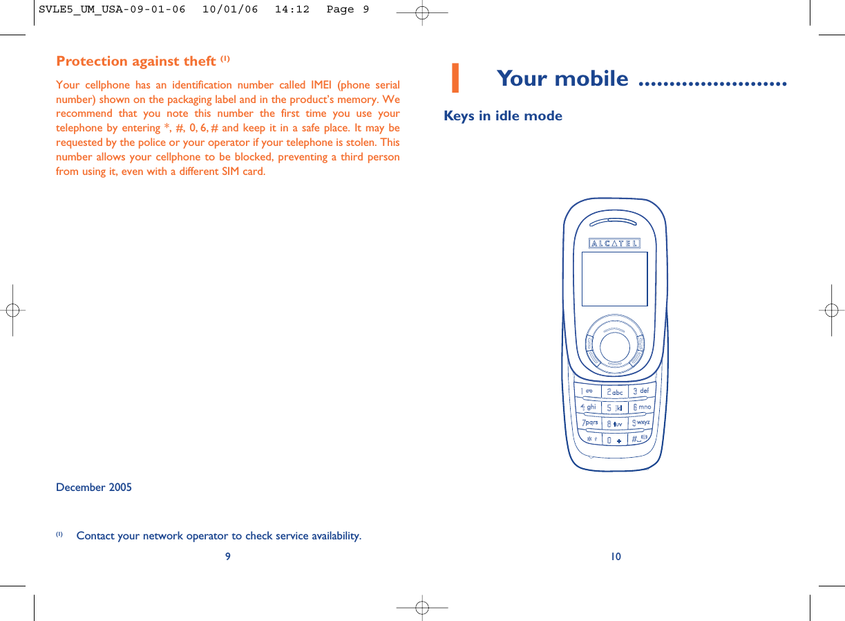 101Your mobile ........................Keys in idle modeProtection against theft (1)Your cellphone has an identification number called IMEI (phone serialnumber) shown on the packaging label and in the product’s memory. Werecommend that you note this number the first time you use yourtelephone by entering *, #, 0, 6, # and keep it in a safe place. It may berequested by the police or your operator if your telephone is stolen. Thisnumber allows your cellphone to be blocked, preventing a third personfrom using it, even with a different SIM card. December 20059(1) Contact your network operator to check service availability.SVLE5_UM_USA-09-01-06  10/01/06  14:12  Page 9