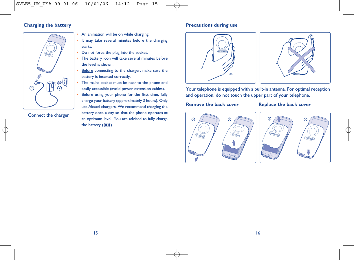 1615Precautions during useYour telephone is equipped with a built-in antenna. For optimal receptionand operation, do not touch the upper part of your telephone. Remove the back cover Replace the back cover•An animation will be on while charging.•It may take several minutes before the chargingstarts. •Do not force the plug into the socket. •The battery icon will take several minutes beforethe level is shown. •Before connecting to the charger, make sure thebattery is inserted correctly. •The mains socket must be near to the phone andeasily accessible (avoid power extension cables). •Before using your phone for the first time, fullycharge your battery (approximately 3 hours). Onlyuse Alcatel chargers. We recommend charging thebattery once a day so that the phone operates atan optimum level. You are advised to fully chargethe battery ( ).Charging the battery Connect the chargerSVLE5_UM_USA-09-01-06  10/01/06  14:12  Page 15