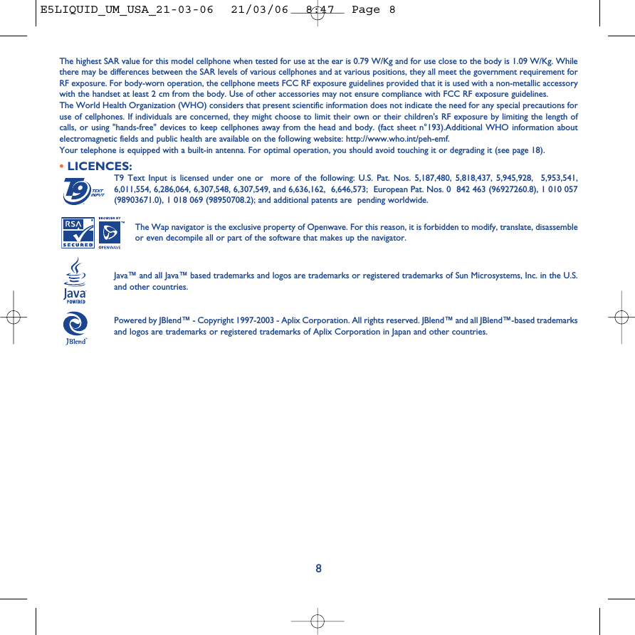 8The highest SAR value for this model cellphone when tested for use at the ear is 0.79 W/Kg and for use close to the body is 1.09 W/Kg. Whilethere may be differences between the SAR levels of various cellphones and at various positions, they all meet the government requirement forRF exposure. For body-worn operation, the cellphone meets FCC RF exposure guidelines provided that it is used with a non-metallic accessorywith the handset at least 2 cm from the body. Use of other accessories may not ensure compliance with FCC RF exposure guidelines.The World Health Organization (WHO) considers that present scientific information does not indicate the need for any special precautions foruse of cellphones. If individuals are concerned, they might choose to limit their own or their children&apos;s RF exposure by limiting the length ofcalls, or using &quot;hands-free&quot; devices to keep cellphones away from the head and body. (fact sheet n°193).Additional WHO information aboutelectromagnetic fields and public health are available on the following website: http://www.who.int/peh-emf.Your telephone is equipped with a built-in antenna. For optimal operation, you should avoid touching it or degrading it (see page 18). •LICENCES:T9 Text Input is licensed under one or  more of the following: U.S. Pat. Nos. 5,187,480, 5,818,437, 5,945,928,  5,953,541,6,011,554, 6,286,064, 6,307,548, 6,307,549, and 6,636,162,  6,646,573;  European Pat. Nos. 0  842 463 (96927260.8), 1 010 057(98903671.0), 1 018 069 (98950708.2); and additional patents are  pending worldwide.The Wap navigator is the exclusive property of Openwave. For this reason, it is forbidden to modify, translate, disassembleor even decompile all or part of the software that makes up the navigator.Java™ and all Java™ based trademarks and logos are trademarks or registered trademarks of Sun Microsystems, Inc. in the U.S.and other countries.Powered by JBlend™ - Copyright 1997-2003 - Aplix Corporation. All rights reserved. JBlend™ and all JBlend™-based trademarksand logos are trademarks or registered trademarks of Aplix Corporation in Japan and other countries.®E5LIQUID_UM_USA_21-03-06  21/03/06  8:47  Page 8