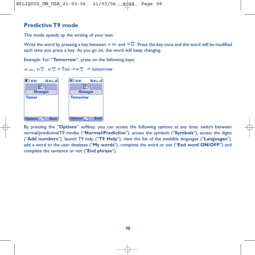 Predictive T9  modeThis mode speeds up the writing of your text.Write the word by pressing a key between  and  . Press the key once and the word will be modifiedeach time you press a key. As you go on, the word will keep changing.Example: For “Tomorrow”, press on the following keys:, , = Too -&gt; -&gt; tomorrow98MessagesTomorMessagesTomorrowOptions BackOptions BackBy pressing the “Options” softkey, you can access the following options at any time: switch betweennormal/predictive/T9 modes (“Normal/Predictive”), access the symbols (“Symbols”), access the digits(“Add numbers”), launch T9 help (“T9 Help”), view the list of the available languages (“Languages”),add a word to the user database (“My words”), complete the word or not (“End word ON/OFF”) andcomplete the sentence or not (“End phrase”).E5LIQUID_UM_USA_21-03-06  21/03/06  8:48  Page 98