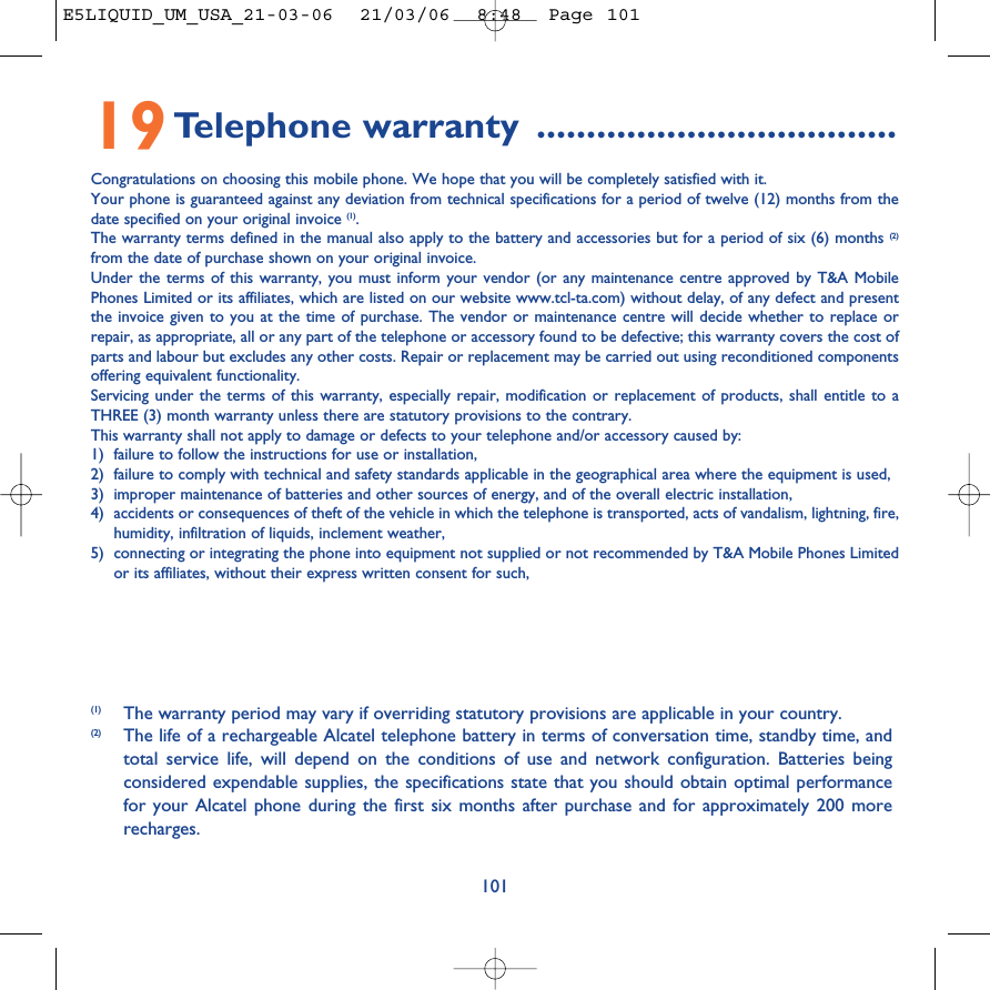 10119Telephone warranty ....................................Congratulations on choosing this mobile phone. We hope that you will be completely satisfied with it.Your phone is guaranteed against any deviation from technical specifications for a period of twelve (12) months from thedate specified on your original invoice (1).The warranty terms defined in the manual also apply to the battery and accessories but for a period of six (6) months (2)from the date of purchase shown on your original invoice.Under the terms of this warranty, you must inform your vendor (or any maintenance centre approved by T&amp;A MobilePhones Limited or its affiliates, which are listed on our website www.tcl-ta.com) without delay, of any defect and presentthe invoice given to you at the time of purchase. The vendor or maintenance centre will decide whether to replace orrepair, as appropriate, all or any part of the telephone or accessory found to be defective; this warranty covers the cost ofparts and labour but excludes any other costs. Repair or replacement may be carried out using reconditioned componentsoffering equivalent functionality.Servicing under the terms of this warranty, especially repair, modification or replacement of products, shall entitle to aTHREE (3) month warranty unless there are statutory provisions to the contrary.This warranty shall not apply to damage or defects to your telephone and/or accessory caused by:1) failure to follow the instructions for use or installation,2) failure to comply with technical and safety standards applicable in the geographical area where the equipment is used,3) improper maintenance of batteries and other sources of energy, and of the overall electric installation,4) accidents or consequences of theft of the vehicle in which the telephone is transported, acts of vandalism, lightning, fire,humidity, infiltration of liquids, inclement weather,5) connecting or integrating the phone into equipment not supplied or not recommended by T&amp;A Mobile Phones Limitedor its affiliates, without their express written consent for such,(1) The warranty period may vary if overriding statutory provisions are applicable in your country.(2) The life of a rechargeable Alcatel telephone battery in terms of conversation time, standby time, andtotal service life, will depend on the conditions of use and network configuration. Batteries beingconsidered expendable supplies, the specifications state that you should obtain optimal performancefor your Alcatel phone during the first six months after purchase and for approximately 200 morerecharges.E5LIQUID_UM_USA_21-03-06  21/03/06  8:48  Page 101