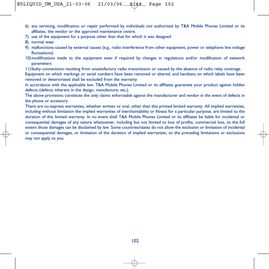 6) any servicing, modification or repair performed by individuals not authorised by T&amp;A Mobile Phones Limited or itsaffiliates, the vendor or the approved maintenance centre.7) use of the equipment for a purpose other than that for which it was designed8) normal wear9) malfunctions caused by external causes (e.g., radio interference from other equipment, power or telephone line voltagefluctuations)10)modifications made to the equipment even if required by changes in regulations and/or modification of networkparameters11)faulty connections resulting from unsatisfactory radio transmission or caused by the absence of radio relay coverage.Equipment on which markings or serial numbers have been removed or altered, and handsets on which labels have beenremoved or deteriorated shall be excluded from the warranty. In accordance with the applicable law, T&amp;A Mobile Phones Limited or its affiliates guarantee your product against hiddendefects (defects inherent in the design, manufacture, etc.).The above provisions constitute the only claims enforceable against the manufacturer and vendor in the event of defects inthe phone or accessory.There are no express warranties, whether written or oral, other than this printed limited warranty .All implied warranties,including without limitation the implied warranties of merchantability or fitness for a particular purpose, are limited to theduration of this limited warranty. In no event shall T&amp;A Mobile Phones Limited or its affiliates be liable for incidental orconsequential damages of any nature whatsoever, including but not limited to loss of profits, commercial loss, to the fullextent those damages can be disclaimed by law. Some countries/states do not allow the exclusion or limitation of incidentalor consequential damages, or limitation of the duration of implied warranties, so the preceding limitations or exclusionsmay not apply to you.102E5LIQUID_UM_USA_21-03-06  21/03/06  8:48  Page 102