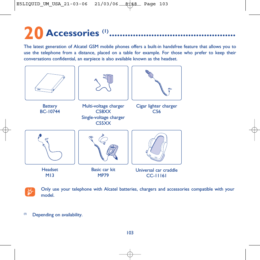 20Accessories (1) ................................................The latest generation of Alcatel GSM mobile phones offers a built-in handsfree feature that allows you touse the telephone from a distance, placed on a table for example. For those who prefer to keep theirconversations confidential, an earpiece is also available known as the headset. 103Battery BC-10744Cigar lighter chargerC56Basic car kitMP79Universal car craddleCC-11161(1) Depending on availability.Only use your telephone with Alcatel batteries, chargers and accessories compatible with yourmodel.Multi-voltage chargerC58XXSingle-voltage chargerC55XXHeadsetM13E5LIQUID_UM_USA_21-03-06  21/03/06  8:48  Page 103