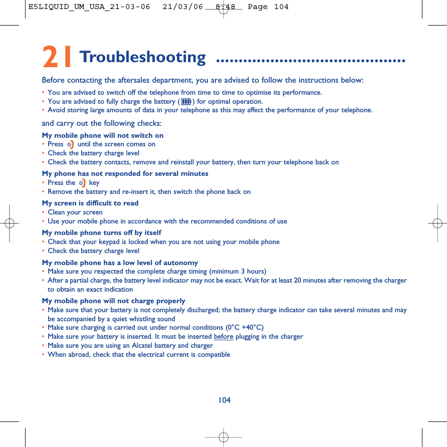 10421Troubleshooting ..........................................Before contacting the aftersales department, you are advised to follow the instructions below:•You are advised to switch off the telephone from time to time to optimise its performance.•You are advised to fully charge the battery ( ) for optimal operation.•Avoid storing large amounts of data in your telephone as this may affect the performance of your telephone. and carry out the following checks:My mobile phone will not switch on•Press  until the screen comes on•Check the battery charge level•Check the battery contacts, remove and reinstall your battery, then turn your telephone back onMy phone has not responded for several minutes•Press the  key•Remove the battery and re-insert it, then switch the phone back on My screen is difficult to read•Clean your screen•Use your mobile phone in accordance with the recommended conditions of useMy mobile phone turns off by itself•Check that your keypad is locked when you are not using your mobile phone•Check the battery charge levelMy mobile phone has a low level of autonomy•Make sure you respected the complete charge timing (minimum 3 hours)•After a partial charge, the battery level indicator may not be exact. Wait for at least 20 minutes after removing the chargerto obtain an exact indicationMy mobile phone will not charge properly•Make sure that your battery is not completely discharged; the battery charge indicator can take several minutes and maybe accompanied by a quiet whistling sound•Make sure charging is carried out under normal conditions (0°C +40°C)•Make sure your battery is inserted. It must be inserted before plugging in the charger•Make sure you are using an Alcatel battery and charger•When abroad, check that the electrical current is compatibleE5LIQUID_UM_USA_21-03-06  21/03/06  8:48  Page 104