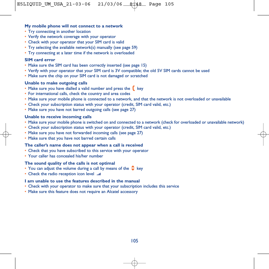 My mobile phone will not connect to a network•Try connecting in another location•Verify the network coverage with your operator•Check with your operator that your SIM card is valid•Try selecting the available network(s) manually (see page 59)•Try connecting at a later time if the network is overloadedSIM card error•Make sure the SIM card has been correctly inserted (see page 15)•Verify with your operator that your SIM card is 3V compatible; the old 5V SIM cards cannot be used•Make sure the chip on your SIM card is not damaged or scratchedUnable to make outgoing calls•Make sure you have dialled a valid number and press the  key•For international calls, check the country and area codes•Make sure your mobile phone is connected to a network, and that the network is not overloaded or unavailable•Check your subscription status with your operator (credit, SIM card valid, etc.)•Make sure you have not barred outgoing calls (see page 27)Unable to receive incoming calls•Make sure your mobile phone is switched on and connected to a network (check for overloaded or unavailable network)•Check your subscription status with your operator (credit, SIM card valid, etc.)•Make sure you have not forwarded incoming calls (see page 27)•Make sure that you have not barred certain callsThe caller’s name does not appear when a call is received•Check that you have subscribed to this service with your operator•Your caller has concealed his/her numberThe sound quality of the calls is not optimal•You can adjust the volume during a call by means of the  key•Check the radio reception icon level I am unable to use the features described in the manual•Check with your operator to make sure that your subscription includes this service•Make sure this feature does not require an Alcatel accessory105E5LIQUID_UM_USA_21-03-06  21/03/06  8:48  Page 105